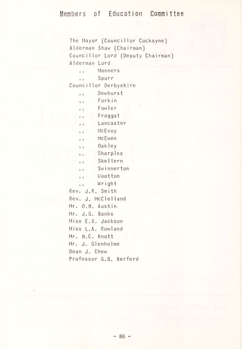 Members of Education Committee The Mayor (Councillor Cockayne) Alderman Shaw (Chairman) Councillor Lord (Deputy Chairman) Alderman Lord ,, Manners ,, Spurr Councillor Derbyshire ,, Dewhurst ,, Forkin ,, Fowler ,, F roggat ,, Lancaster ,, McEvoy ,, MeEwen ,, Oakley ,, Sharpies ,, Ske11ern , , Swinnerton , , V/ootton ,, Wright Rev. J.R. Smith Rev. J. McC1e11 and Mr. O.H. Austin Mr. J.G. Banks Miss E.V. Jackson Miss L.A. Rowland Mr. H.C. Knott Mr. J. Glenhoi me Dean J. Chew Professor G.B. Kerferd