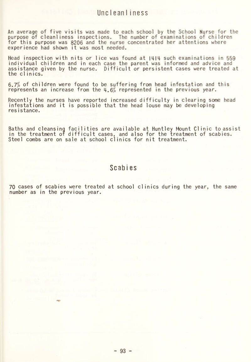 UncleanIiness An average of five visits was made to each school by the School Nurse for the purpose of cleanliness inspections. The number of examinations of children for this purpose was 8206 and the nurse concentrated her attentions where experience had shown it was most needed. Head inspection with nits or lice was found at imi| such examinations in 559 individual children and in each case the parent was informed and advice and assistance given by the nurse. Difficult or persistent cases were treated at the clinics. 6.7% of children were found to be suffering from head infestation and this represents an increase from the 4.6% represented in the previous year. Recently the nurses have reported increased difficulty in clearing some head infestations and it is possible that the head louse may be developing resistance. Baths and cleansing facilities are available at Huntley Mount Clinic to assist in the treatment or difficult cases, and also for the treatment of scabies. Steel combs are on sale at school clinics for nit treatment. Scabies 70 cases of scabies were treated at school clinics during the year, the same number as in the previous year.