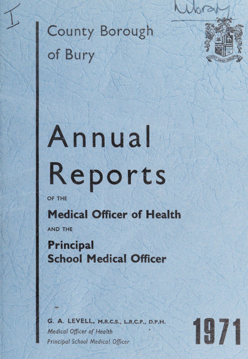 I County Borough of Bury Annual Reports OF THE Medical Officer of Health AND THE Principal School Medical Officer G. A. LEVELL, M.R.C.S., L.R.C.P., D.P.H. Medical Officer of Health * Principal School Medical Officer
