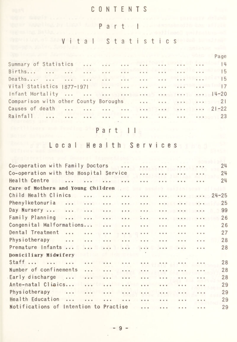 CONTENTS Part I Vital Statistics Page Summary of Statistics • ••• ••• ••• 14 Births • •• ••• 15 OcatHsiBB'^ • •• ••• ••• ••• 15 Vital Statistics 1877- ■ 1971 ••• ••• 17 1nfant Mortality ... ■ ••• ••• ••• ••• ... 14-20 Comparison with other County Boroughs 21 Causes of death • •• ••• ••• ... 21-22 Rainfall • •• ••• ••• 23 Part 11 L 0 c a Health Services Co-operation with Family Doctors ■ ■ ■ 24 Co-operation with the Hospital Service 24 Health Centre • • 24 Care of Mothers and Young Children Chi Id Health Clinics • • • 24-25 Phenylketonuria ■ • ■ 25 Day Nursery f ■ • 99 Family Planning • • • ' 26 Congenital Malformations • « • 26 Dental Treatment ... ■ • • 27 Physiotherapy ... ■ ■ • 28 Premature Infants • • ■ 28 Domiciliary Midwifery S ta ff... ... ... ... ... • • • # 28 Number of confinements ■ ■ • 28 Early discharge « • • 28 Ante-natal Clijaics.. • • • 29 Physiotherapy ■ ■ ■ 29 Health Education ... ... ... ■ • • • o • 29 Notifications of Intention to Practise ■ ■ • ■ • • • • • ■ • • 29