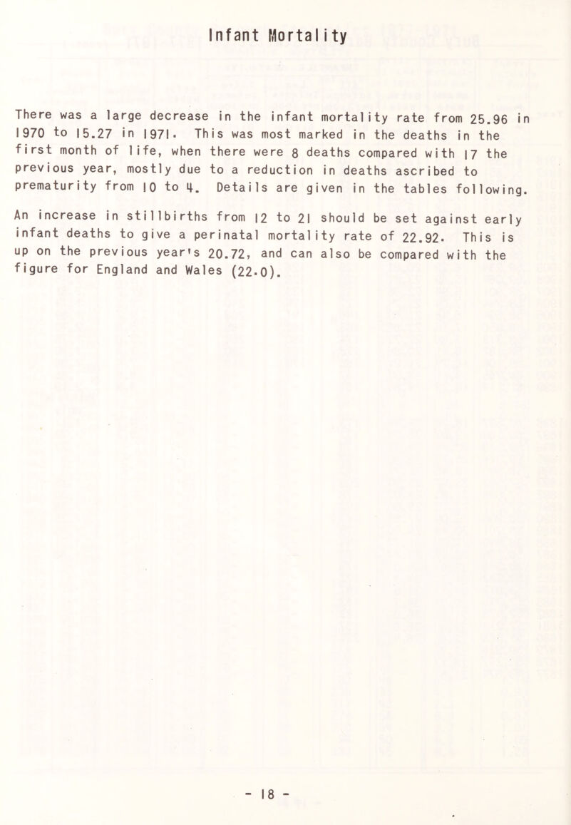 Infant Mortality There was a large decrease in the infant mortality rate from 25.96 in 1970 to 15.27 in 1971• This was most marked in the deaths in the first month of life, when there were 8 deaths compared with 17 the previous year, mostly due to a reduction in deaths ascribed to prematurity from !0 to Details are given in the tables following. An increase in stillbirths from |2 to 21 should be set against early infant deaths to give a perinatal mortality rate of 22.92- This is up on the previous year’s 20.72, and can also be compared with the figure for England and Wales (22-0).