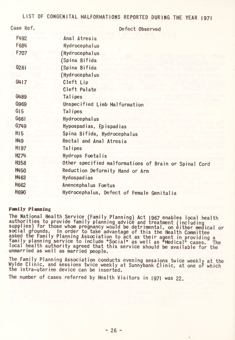 LIST OF CONGENITAL MALFORMATIONS REPORTED DURING THE YEAR 1971 Case Ref. Defect Observed Fif92 Anal Atresia F68>t Hydrocephalus F707 (Hydrocephalus (Spina Bifida G26I (Spina Bifida (Hydrocephalus Gm7 Cleft Lip Cleft Palate G489 Talipes G969 Unspecified Limb Malformation G|5 Talipes G66I Hydrocephalus 6749 Hypospadias, Epispadias HIS Spina Bifida, Hydrocephalus H49 Rectal and Anal Atresia HI 97 Talipes H274 Hydrops Foetal is H358 Other specified malformations of Brain or Spinal Cord H450 Reduction Deformity Hand or Arm H463 Hydospadias H662 Anencephalus Foetus H690 Hydrocephalus, Defect of Female Genitalia Fafflily Planning The Natmnal Health Service (Family Planning) Act |967 enables local health authorities to provide family planning advice and treatment (including supplies) for those whom pregnancy would be detrimental, on either medical or social grounds. In order to take advantage of this the Health Committee asked the Farnily Planning Association to act as their agent in providing a famiy planning service to include Social as well as Medical cases. The local health authority agreed that this service should be available for the unmarried as well as married people. The Family Planning Association conducts evening sessions twice weekly at the Wylde Clinic, and sessions twice weekly at Sunnybank Clinic, at one of which the intra-uterine device can be inserted. The number of cases referred by Health Visitors in I97l was 22.