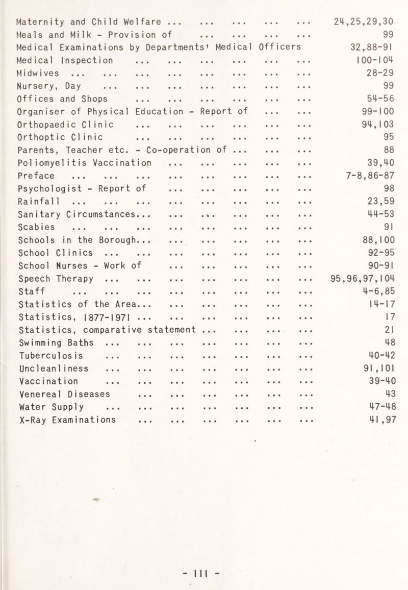 Maternity and Child Welfare ... Meals and Milk - Provision of Medical Examinations by Departm Medical Inspection Midwives Nursery, Day Offices and Shops Organiser of Physical Educatio Orthopaedic Clinic Orthoptic Clinic Parents, Teacher etc. - Co-operati Poliomyelitis Vaccination Preface Psychologist - Report of Rainfal1 Sanitary Circumstances Scabies Schools in the Borough School Clinics ... School Nurses - Work of Speech Therapy Staff Statistics of the Area Statistics, 1877-1971 Statistics, comparative Swimming Baths Tuberculosis ... Unclean 1iness Vaccination ... Venereal Diseases Water Supply X-Ray Examinations statement ■ • • a a a a a a a a a • ■ • a a a a a a a a a 99 s’ Med ical Officers 32,88-91 • • ■ =r 0 1 o o ■ • • 28-29 a • • 99 a a a 51+-56 Report of 99-100 a a a 9i+,l03 a a a 95 on of 88 a a a 39,^0 a a a 7-8,86-87 a a a 98 a a a 23,59 a ^ a 411-53 a a a 91 a a a 88,100 a a a 92-95 a a a 90-91 a a a 95,96,97,104 a a a 4-6,85 a a a 14-17 a a a 17 a a. a 21 a a a 48 a a a 40-42 a a a 91,101 a a a 39-40 a a a 43 a a a 47-48 a a a a a a a a a a a a 41 ,97
