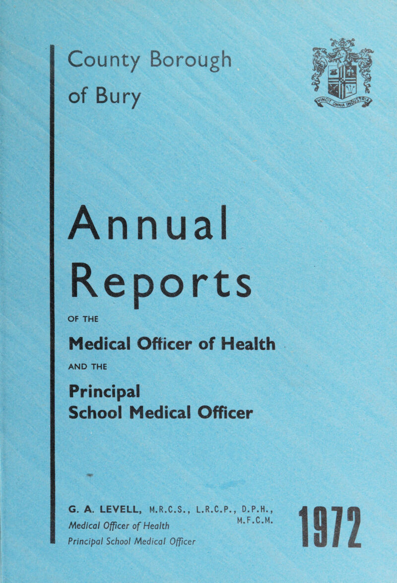 County Borough of Bury Annual Reports OF THE Medical Officer of Health AND THE Principal School Medical Officer G. A. LEVELL, M.R.C.S., L.R.C.P., D.P.H., Medical Officer of Health M.F.C.M. Principal School Medical Officer