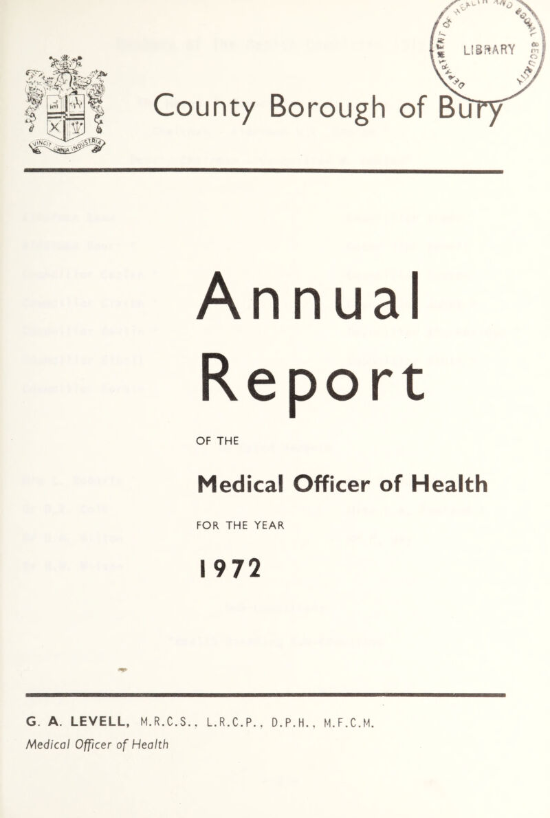 Annual Report OF THE Medical Officer of Health FOR THE YEAR 1972 G. A. LEVELL, M.R.C.S.. L.R.C.P., D.P.H., M.F.C.M. Medical Officer of Health ^03