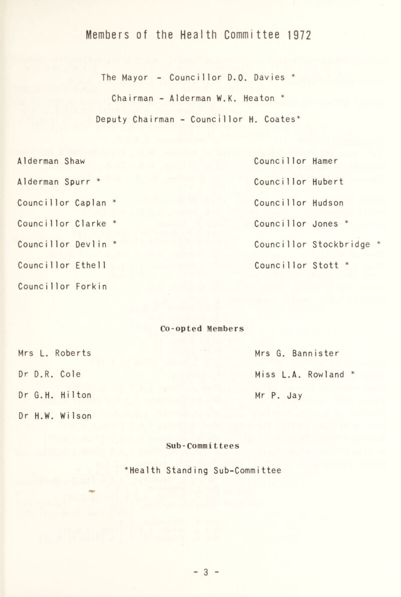 Members of the Health Committee 1972 The Mayor - Councillor D.O. Davies * Chairman - Alderman W.K. Heaton * Deputy Chairman - Councillor H. Coates* Alderman Shaw Counci11 or Hamer Alderman Spurr * Counci11 or Hubert Counci11 or Caplan * Counci11 or Hudson Counci 1 lor Clarke * Counci11 or Jones * Counci11 or Dev 1 i n * Counci11 or Stockbridge Counci11 or Ethe11 Counci11 or Stott * Counci11 or Fork i n Co-opted Members Mrs L. Roberts Mrs G. Bannister Dr D.R. Cole Miss L.A. Rowland * Dr G.H. Hi1 ton Mr P. Jay Dr H.W. WiIson Sub-Committees ^Health Standing Sub-Committee