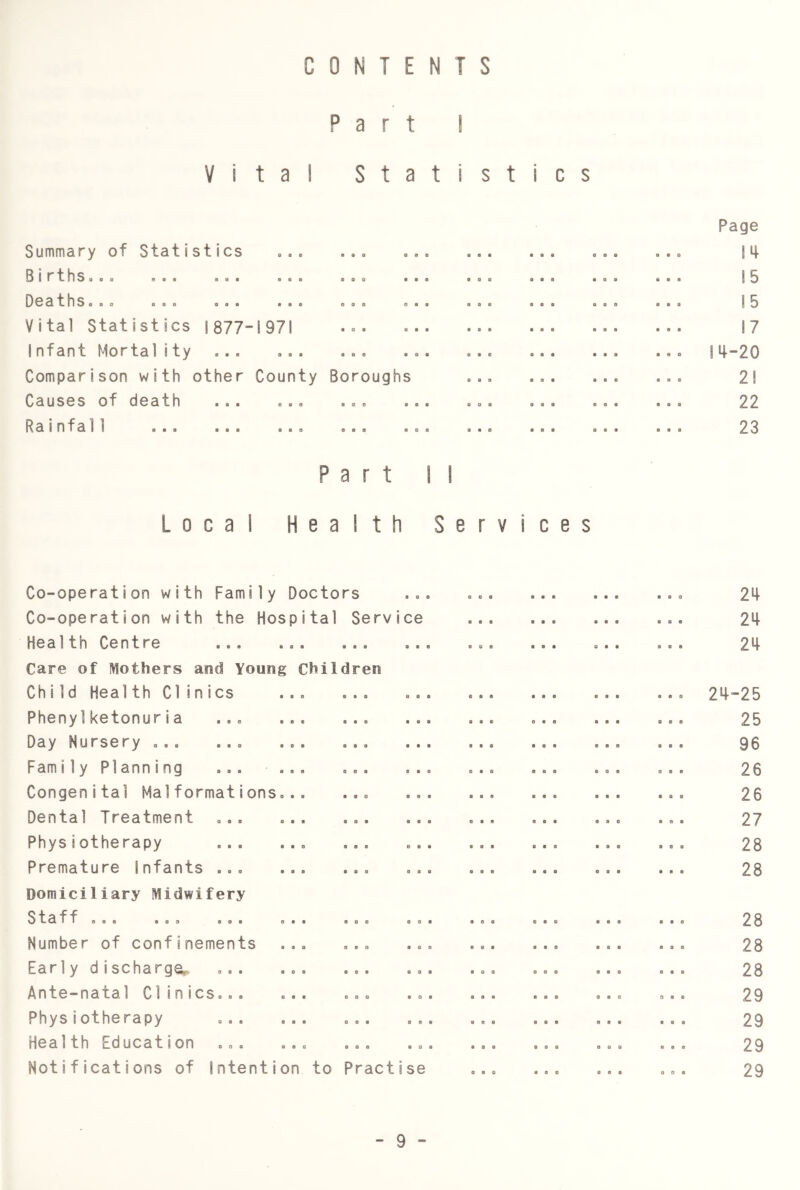 s CONTENTS Part I Vital Statistic Summary of Statistics ... StrtllSgeo aaa aaa aaa OCathSaao aaa aaa aaa Vital Statistics 1877-1971 Infant Mortality Comparison with other County Causes of death aaa a., Rainfa11 Boroughs e • 8 0 0 8 Part M Local Health Services Page 14 15 15 17 14-20 21 22 23 Co-operation with Family Doctors Co-operation with the Hospital Service Health Centre Care of Mothers and Young Children Child Health Clinics Phenylketonuria aaa a.. Day Nursery aaa a a o aaa Fami1y Pianning a.a a.. Congenital Mai formationsoa. Dental Treatment Physiotherapy Premature Infants Domiciliary Midwifery Staff aoa aaa aaa aaa Number of confinements a a. o.a Early d ischarge^. a a a Ante—natal CliniCSaaa aaa aaa aa Physiotherapy Health Education aa. ... ... Notifications of Intention to Practise 0 8 e 24 24 24-25 25 96 26 26 27 28 28 28 28 28 29 29 29 29