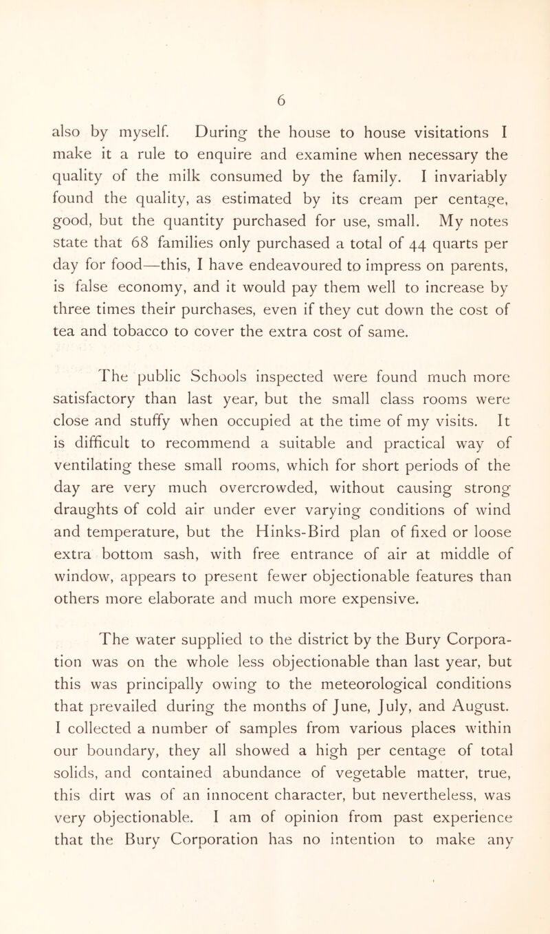 also by myself. During the house to house visitations I make it a rule to enquire and examine when necessary the quality of the milk consumed by the family. I invariably found the quality, as estimated by its cream per centage, good, but the quantity purchased for use, small. My notes state that 68 families only purchased a total of 44 quarts per day for food—this, I have endeavoured to impress on parents, is false economy, and it would pay them well to increase by three times their purchases, even if they cut down the cost of tea and tobacco to cover the extra cost of same. The public Schools inspected were found much more satisfactory than last year, but the small class rooms were close and stuffy when occupied at the time of my visits. It is difficult to recommend a suitable and practical way of ventilating these small rooms, which for short periods of the day are very much overcrowded, without causing strong- draughts of cold air under ever varying conditions of wind and temperature, but the Hinks-Bird plan of fixed or loose extra bottom sash, with free entrance of air at middle of window, appears to present fewer objectionable features than others more elaborate and much more expensive. The water supplied to the district by the Bury Corpora- tion was on the whole less objectionable than last year, but this was principally owing to the meteorological conditions that prevailed during the months of June, July, and August. I collected a number of samples from various places within our boundary, they all showed a high per centage of total solids, and contained abundance of vegetable matter, true, this dirt was of an innocent character, but nevertheless, was very objectionable. I am of opinion from past experience that the Bury Corporation has no intention to make any