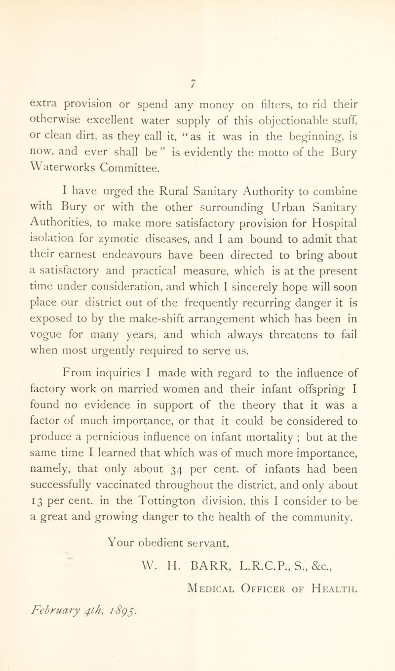 / extra provision or spend any money on filters, to rid their otherwise excellent water supply of this objectionable stuff, or clean dirt, as they call it, “as it was in the beginning, is now, and ever shall be ” is evidently the motto of the Bury Waterworks Committee. I have urged the Rural Sanitary Authority to combine with Bury or with the other surrounding Urban Sanitary Authorities, to make more satisfactory provision for Hospital isolation for zymotic diseases, and I am bound to admit that their earnest endeavours have been directed to bring about a satisfactory and practical measure, which is at the present time under consideration, and which I sincerely hope will soon place our district out of the frequently recurring danger it is exposed to by the make-shift arrangement which has been in vogue for many years, and which always threatens to fail when most urgently required to serve us. From inquiries I made with regard to the influence of factory work on married women and their infant offspring I found no evidence in support of the theory that it was a factor of much importance, or that it could be considered to produce a pernicious influence on infant mortality ; but at the same time I learned that which was of much more importance, namely, that only about 34 per cent, of infants had been successfully vaccinated throughout the district, and only about 13 per cent, in the Tottington division, this I consider to be a great and growing danger to the health of the community. Your obedient servant, W. H. BARR, L.R.C.P., S., &c., Medical Officer of Health. February y//z, /8pj.