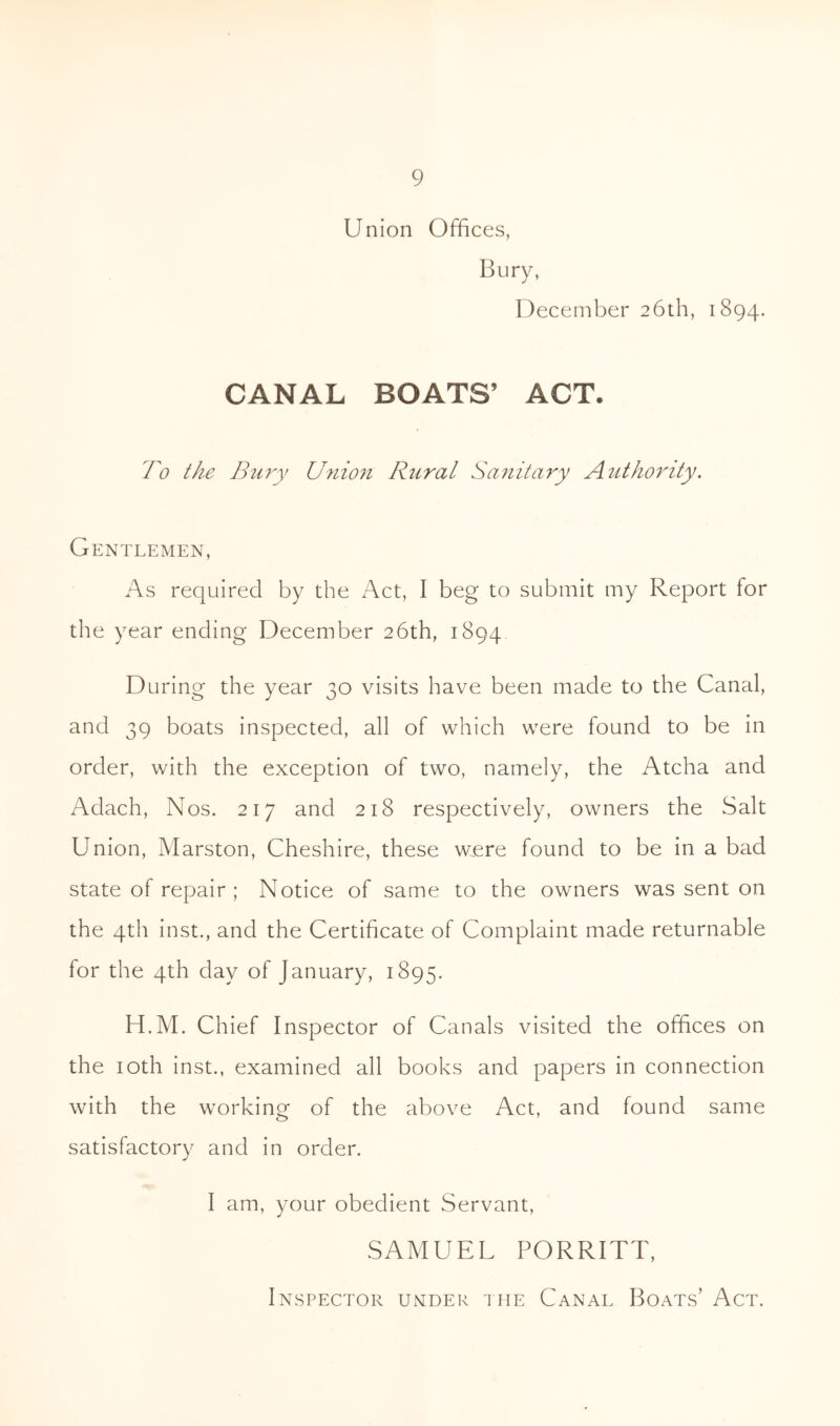 Union Offices, Bury, December 26th, 1894. CANAL BOATS’ ACT. Bo the Bury Union Rural Sanitary Authority. Gentlemen, As required by the Act, I beg to submit my Report for the year ending December 26th, 1894 During the year 30 visits have been made to the Canal, and 39 boats inspected, all of which were found to be in order, with the exception of two, namely, the Atcha and Aclach, Nos. 217 and 218 respectively, owners the Salt Union, Marston, Cheshire, these were found to be in a bad state of repair; Notice of same to the owners was sent on the 4th inst., and the Certificate of Complaint made returnable for the 4th day of January, 1895. H.M. Chief Inspector of Canals visited the offices on the 10th inst., examined all books and papers in connection with the working of the above Act, and found same satisfactory and in order. I am, your obedient Servant, SAMUEL PORRITT, Inspector under the Canal Boats’ Act.
