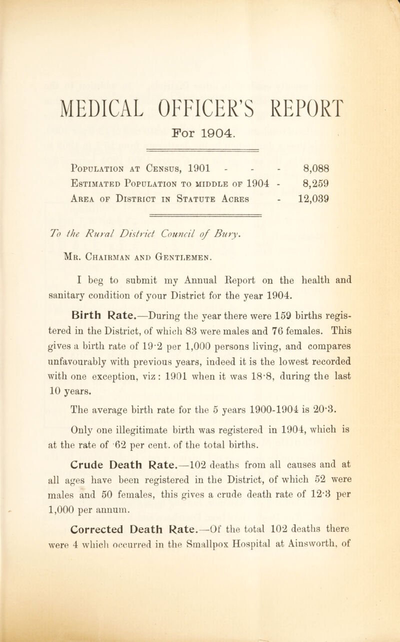 MEDICAL OFFICER'S REPORT For 1904. Population at Census, 1901 - - - 8,088 Estimated Population to middle of 1904 - 8,259 Area of District in Statute Acres - 12,039 To the Rural District Council of Bury. Mr. Chairman and Gentlemen. I beg to submit my Annual Report on the health and sanitary condition of your District for the year 1904. Birth Rate.—During the year there were 159 births regis- tered in the District, of which 83 were males and 76 females. This gives a birth rate of 19*2 per 1,000 persons living, and compares unfavourably with previous years, indeed it is the lowest recorded with one exception, viz: 1901 when it was 18*8, during the last 10 years. The average birth rate for the 5 years 1900-1904 is 20’3. Only one illegitimate birth was registered in 1904, which is at the rate of 62 per cent, of the total births. Crude Death Rate.—102 deaths from all causes and at all ages have been registered in the District, of which 52 were males and 50 females, this gives a crude death rate of 12*3 per 1,000 per annum. Corrected Death Rate.—-Of the total 102 deaths there were 4 whicli occurred in the Smallpox Hospital at Ainsworth, of