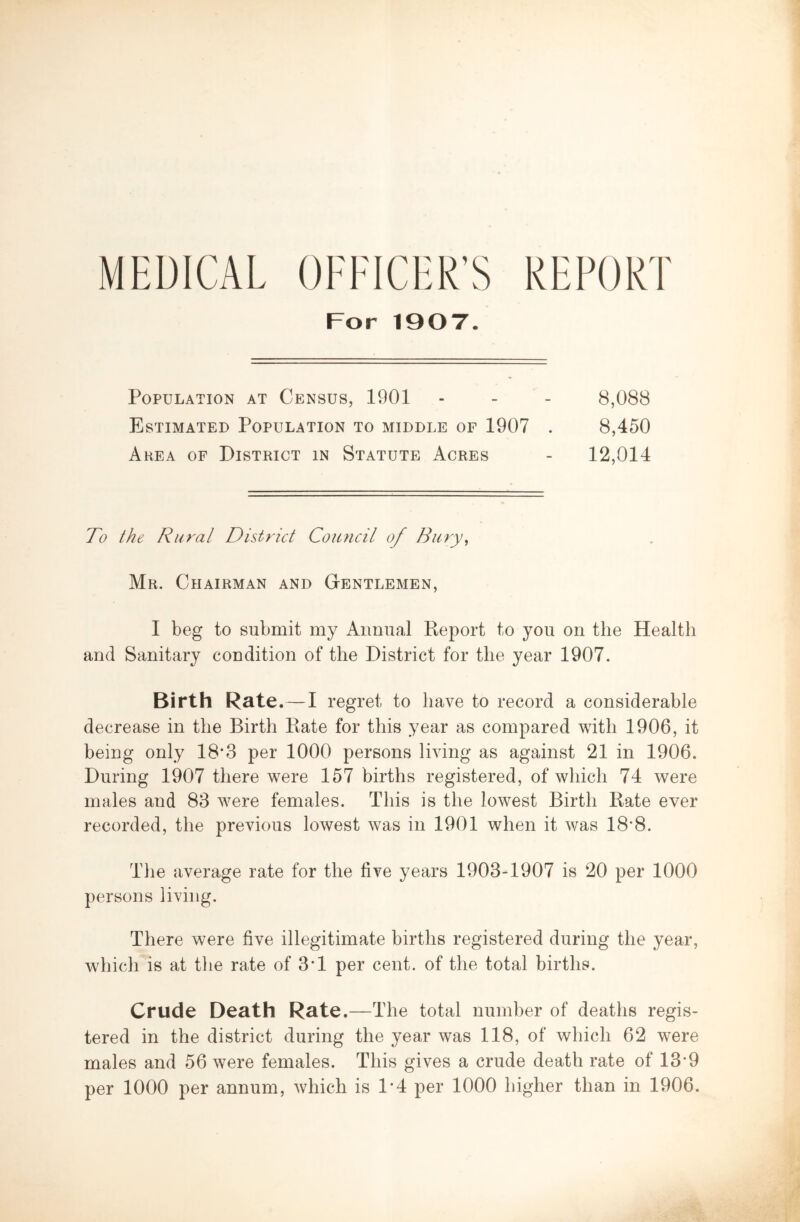 REPORT MEDICAL OFFICER’S For 1907. Population at Census, 1901 - - - 8,088 Estimated Population to middle of 1907 . 8,450 Area of District in Statute Acres - 12,014 To the Rural District Council of Bury, Mr. Chairman and Gentlemen, I beg to submit my Annual Keport to you on the Health and Sanitary condition of the District for the year 1907. Birth Rate.—I regret to have to record a considerable decrease in the Birth Bate for this year as compared with 1906, it being only 18*3 per 1000 persons living as against 21 in 1906. During 1907 there were 157 births registered, of which 74 were males and 83 were females. This is the lowest Birth Bate ever recorded, the previous lowest was in 1901 when it v/as 18*8. The average rate for the five years 1903-1907 is 20 per 1000 persons living. There were five illegitimate births registered during the year, which is at the rate of 3*1 per cent, of the total births. Crude Death Rate.—The total number of deaths regis- tered in the district during the yeau was 118, of which 62 were males and 56 were females. This gives a crude death rate of 18-9 per 1000 per annum, which is 1*4 per 1000 higher than in 1906.