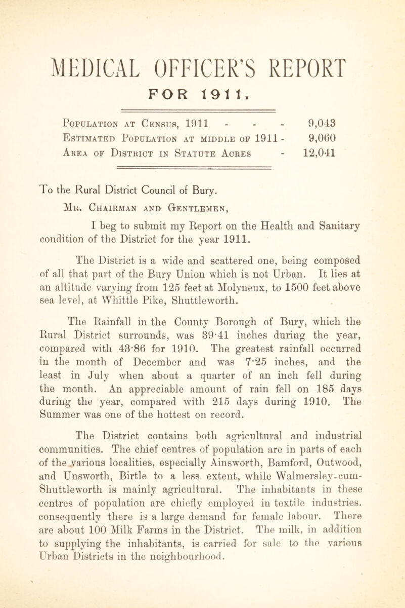 MEDICAL OFFICER’S REPORT FOR 1911. Population at Census, 1911 - - - 9,043 Estimated Population at middle of 1911 - 9,000 Area of District in Statute Acres - 12,041 To the Rural District Council of Bury. Mr. Chairman and Gentlemen, I beg to submit my Report on the Health and Sanitary condition of the District for the year 1911. The District is a wide and scattered one, being composed of all that part of the Bury Union which is not Urban. It lies at an altitude varying from 125 feet at Molyneux, to 1500 feet above sea level, at Whittle Pike, Shuttleworth. The Rainfall in the County Borough of Bury, which the Rural District surrounds, was 39*41 inches during the year, compared with 43*86 for 1910. The greatest rainfall occurred in the month of December and was 7*25 inches, and the least in July when about a quarter of an inch fell during the month. An appreciable amount of rain fell on 185 days during the year, compared with 215 days during 1910. The Summer was one of the hottest on record. The District contains both agricultural and industrial communities. The chief centres of population are in parts of each of the various localities, especially Ainsworth, Bamford, Outwood, and Unsworth, Birtle to a less extent, while Walmersley-cum- Shuttleworth is mainly agricultural. The inhabitants in these centres of population are chiefly employed in textile industries, consequently there is a large demand for female labour. There are about 100 Milk Farms in the District. The milk, in addition to supplying the inhabitants, is carried for sale to the various Urban Districts in the neighbourhood.