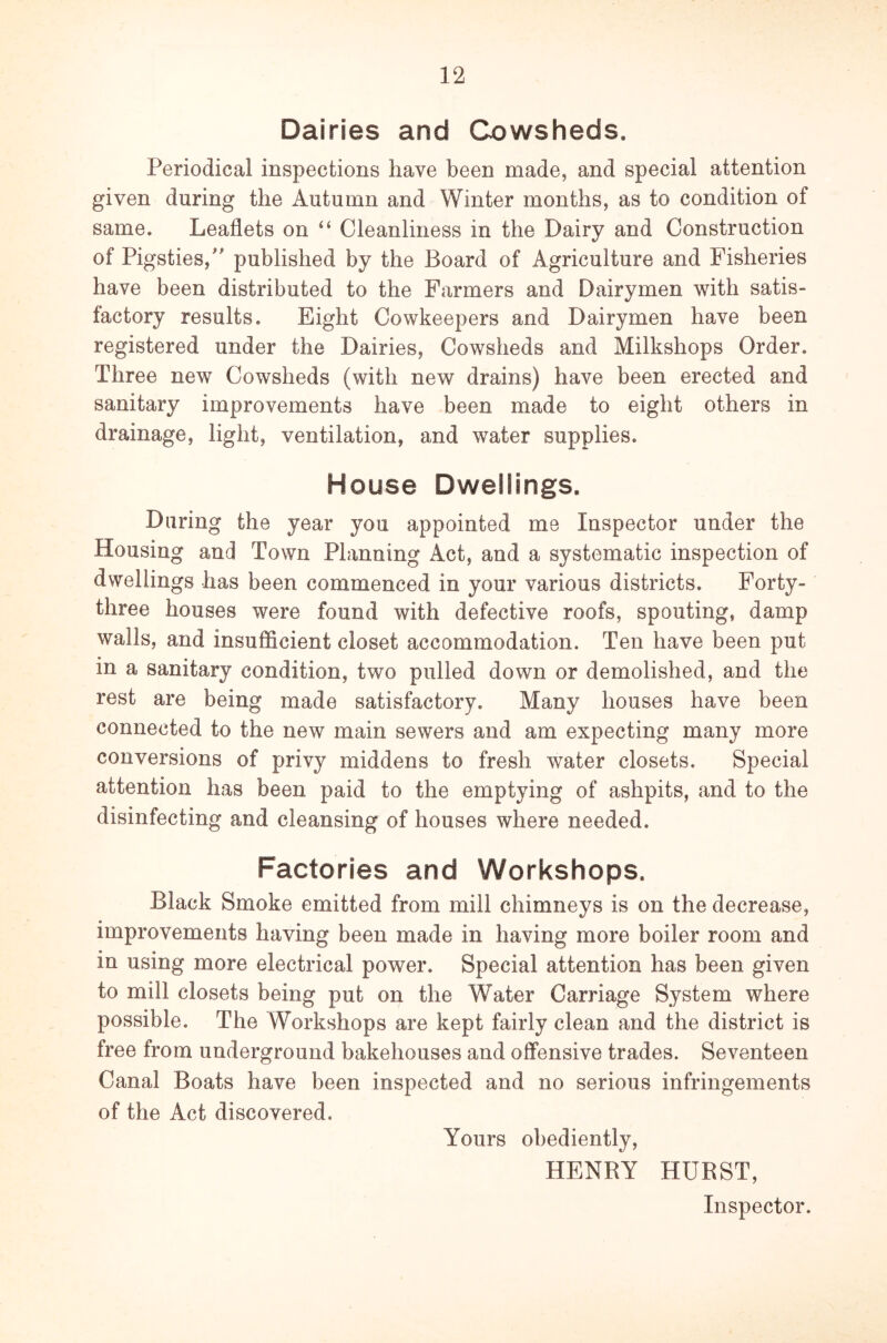 Dairies and Cowsheds. Periodical inspections have been made, and special attention given during the Autumn and Winter months, as to condition of same. Leaflets on “ Cleanliness in the Dairy and Construction of Pigsties/' published by the Board of Agriculture and Fisheries have been distributed to the Farmers and Dairymen with satis- factory results. Eight Cowkeepers and Dairymen have been registered under the Dairies, Cowsheds and Milkshops Order. Three new Cowsheds (with new drains) have been erected and sanitary improvements have been made to eight others in drainage, light, ventilation, and water supplies. House Dwellings. During the year you appointed me Inspector under the Housing and Town Planning Act, and a systematic inspection of dwellings has been commenced in your various districts. Forty- three houses were found with defective roofs, spouting, damp walls, and insufficient closet accommodation. Ten have been put in a sanitary condition, two pulled down or demolished, and the rest are being made satisfactory. Many houses have been connected to the new main sewers and am expecting many more conversions of privy middens to fresh water closets. Special attention has been paid to the emptying of ashpits, and to the disinfecting and cleansing of houses where needed. Factories and Workshops. Black Smoke emitted from mill chimneys is on the decrease, improvements having been made in having more boiler room and in using more electrical power. Special attention has been given to mill closets being put on the W7ater Carriage System where possible. The Workshops are kept fairly clean and the district is free from underground bakehouses and offensive trades. Seventeen Canal Boats have been inspected and no serious infringements of the Act discovered. Yours obediently, HENRY HURST, Inspector.