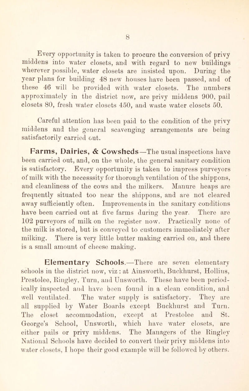 Every opportnuity is taken to procure the conversion of privy middens into water closets, and w^itli regard to new buildings wherever possible, water closets are insisted upon. During the year plans for building 48 new houses have been passed, and of these 46 will be provided with water closets. The numbers approximately in the district now, are privy middens 900, pail closets 80, fresh water closets 450, and waste water closets 50. Careful attention has been paid to the condition of the privy middens and the general scavenging arrangements are being satisfactorily carried out. Farms, Dairies, & Cowsheds—The usual inspections have been carried out, and, on the whole, the general sanitary condition is satisfactory. Every opportunity is taken to impress purveyors of milk with the necesssity for thorough ventilation of the shippons, and cleanliness of the cows and the milkers. Manure heaps are frequently situated too near the shippons, and are not cleared away sufficiently often. Improvements in the sanitary conditions have been carried out at five farms during the year. There are 102 purveyors of milk on the register now. Practically none of the milk is stored, but is conveyed to customers immediately after milking. There is very little butter making carried on, and there is a small amount of cheese making. Elementary Schools.—There are seven elementary schools in the district now, viz : at Ainsworth, Buckhurst, Hollins, Prestolee, Bingley, Turn, aud Unsworth. These have been period- ically inspected and have been found in a clean condition, and well ventilated. The water supply is satisfactory. They are all supplied by Water Boards except Buckhurst and Turn. The closet accommodation, except at Prestolee and St. Greorge’s School, Unsworth, which have water closets, are either pails or privy middens. The Managers of the Bingley National Schools have decided to convert their privy middens into water closets, I hope their good example will be followed by others.