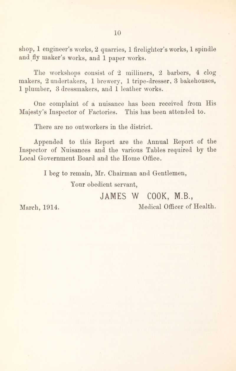 shop, 1 engineer’s works, 2 quarries, 1 firelighter’s works, 1 spindle and fly maker’s works, and 1 paper works. The workshops consist of 2 milliners, 2 barbers, 4 clog makers, 2 undertakers, 1 brewery, 1 tripe-dresser, 3 bakehouses, 1 plumber, 3 dressmakers, and 1 leather works. One complaint of a nuisance has been received from His Majesty’s Inspector of Factories. This has been attended to. There are no outworkers in the district. Appended to this Report are the Annual Report of the Inspector of Nuisances and the various Tables required by the Local Grovernment Board and the Home Office. I beg to remain, Mr. Chairman and Gentlemen, Your obedient servant, JAMES W COOK, M.B., March, 1914. Medical Officer of Health.