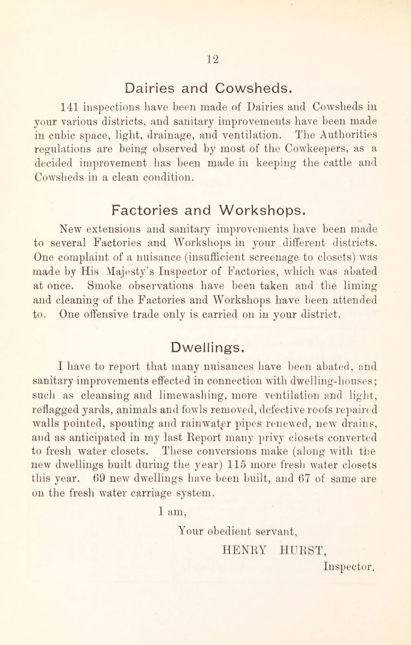 Dairies and Cowsheds. 141 inspections have been made of Dairies and Cowsheds in your various districts, and sanitary improvements have been made in cubic space, light, drainage, and ventilation. The Authorities regulations are being observed by most of the Cowkeepers, as a decided improvement has been made in keeping the cattle and Cowsheds in a clean condition. Factories and Workshops. New extensions and sanitary improvements have been made to several Factories and Workshops in your different districts. One complaint of a nuisance (insufficient screenage to closets) was made by His Majesty’s Inspector of Factories, which was abated at once. Smoke observations have been taken and the liming and cleaning of the Factories and Workshops have been attended to. One offensive trade only is carried on in your district. Dwellings. I have to report that many nuisances have been abated, and sanitary improvements effected in connection with dwelling-houses; such as cleansing and limewashing, more ventilation and light, reflagged yards, animals and fowls removed, defective roofs repaired walls pointed, spouting and rainwater pipes renewed, new drains, and as anticipated in my last Keport many privy closets converted to fresh water closets. These conversions make (along with the new dwellings built during the year) 115 more fresh water closets this year. 69 new dwellings have been built, and 67 of same are on the fresh water carriage system. I am. Your obedient servant, HENRY HURST, Inspector.
