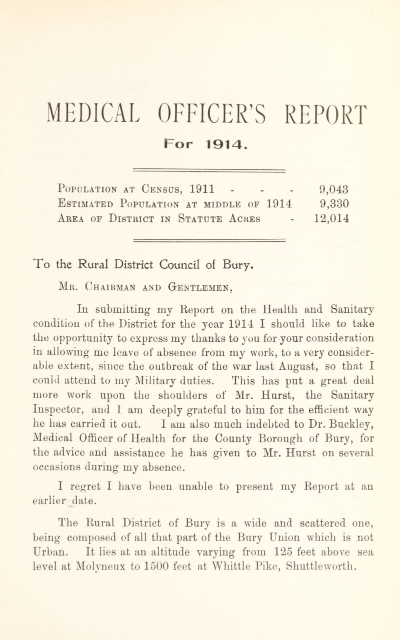 MEDICAL OFFICER’S REPORT For 1914. Population at Census, 1911 - - - 9,043 Estimated Population at middle of 1914 9,330 Area of District in Statute Aches - 12,014 To the Rural District Council of Bury. Mr. Chairman and Gentlemen, In submitting my Report on the Health and Sanitary condition of the District for the year 1914 I should like to take the opportunity to express my thanks to you for your consideration in allowing me leave of absence from my work, to a very consider- able extent, since the outbreak of the war last August, so that I could attend to my Military duties. This has put a great deal more work upon the shoulders of Mr. Hurst, the Sanitary Inspector, and I am deeply grateful to him for the efficient way he has carried it out. I am also much indebted to Dr. Buckley, Medical Officer of Health for the County Borough of Bury, for the advice and assistance he has given to Mr. Hurst on several occasions during my absence. I regret I have been unable to present my Report at an earlier date. The Rural District of Bury is a wide and scattered one, being composed of all that part of the Bury Union which is not Urban. It lies at an altitude varying from 125 feet above sea levml at Molvneux to 1500 feet at Whittle Pike, Shuttle worth.
