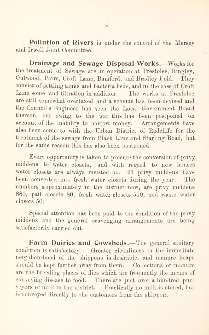 Pollution of Rivers is under the control of the Mersey and Irwell Joint Committee. Drainage and Sewage Disposal Works.—Works for the treatment of Sewage are in operation at Prestolee, Kingley, Outwood, Parrs, Croft Lane, Bamford, and Bradley Fold. They consist of settling tanks and bacteria beds, and in the case of Croft Lane some land filtration in addition. The works at Prestolee are still somewhat overtaxed and a scheme has been devised and the Council's Engineer has seen the Local Government Board thereon, but owing to the war this has been postponed on account of the inability to borrow money. Arrangements have also been come to with the Urban District of Badcliffe for the treatment of the sewage from Black Lane and Starling Koad, but for the same reason this has also been postponed. Every opportunity is taken to procure the conversion of privy middens to water closets, and with regard to new houses water closets are always insisted on. 21 privy middens have been converted into fresh water closets during the year. The numbers approximately in the district now, are privy middens 880, pail closets 80, fresh water closets 510, and waste water closets 50. Special attention has been paid to the condition of the privy middens and the general scavenging arrangements are being satisfactorily carried out. Farm Dairies and Cowsheds.—The general sanitary condition is satisfactory. Greater cleanliness in the immediate neighbourhood of the shippons is desirable, and manure heaps should be kept further away from them. Collections of manure are the breeding places of flies which are frequently the means of conveying disease to food. There are just over a hundred pur- veyors of milk in the district. Practically no milk is stored, but is conveyed directly to the customers from the shippon.