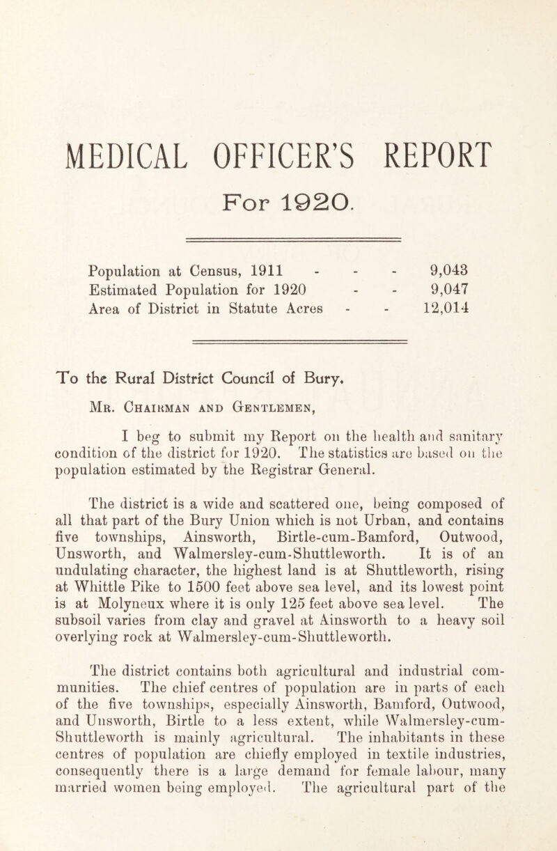 MEDICAL OFFICER’S REPORT For 1920. Population at Census, 1911 Estimated Population for 1920 Area of District in Statute Acres 9,043 9,047 12,014 To the Rural District Council of Bury* Mr. Chairman and Gentlemen, I beg to submit my Report on the health and sanitary condition of the district for 1920. The statistics are based on the population estimated by the Registrar General. The district is a wide and scattered one, being composed of all that part of the Bury Union which is not Urban, and contains five townships, Ainsworth, Birtle-cum-Bamford, Outwood, Unsworth, and Walmersley-cum-Shuttleworth. It is of an undulating character, the highest land is at Shuttleworth, rising at Whittle Pike to 1500 feet above sea level, and its lowest point is at Molyneux where it is only 125 feet above sea level. The subsoil varies from clay and gravel at Ainsworth to a heavy soil overlying rock at Walmersley-cum-Shuttleworth. The district contains both agricultural and industrial com- munities. The chief centres of population are in parts of each of the five townships, especially Ainsworth, Bamford, Outwood, and Unsworth, Birtle to a less extent, while Walmersley-cum- Shuttleworth is mainly agricultural. The inhabitants in these centres of population are chiefly employed in textile industries, consequently there is a large demand for female labour, many married women being employed. The agricultural part of the