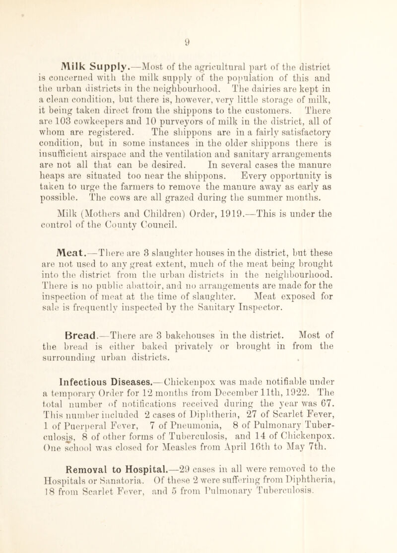 Milk Supply.- -Most of the agricultural part of the district is concerned with the milk supply of the population of this and the urban districts in the neighbourhood. The dairies are kept in a clean condition, but there is, however, very little storage of milk, it being taken direct from the shippons to the customers. There are 103 cowkeepers and 10 purveyors of milk in the district, all of whom are registered. The shippons are in a fairly satisfactory condition, but in some instances in the older shippons there is insufficient airspace and the ventilation and sanitary arrangements are not all that can be desired. In several cases the manure heaps are situated too near the shippons. Every opportunity is taken to urge the farmers to remove the manure away as early as possible. The cows are all grazed during the summer months. Milk (Mothers and Children) Order, 1919.—This is under the control of the County Council. Meat.—There are 3 slaughter houses in the district, but these are not used to any great extent, much of the meat being brought into the district from the urban districts in the neighbourhood. There is no public abattoir, and no arrangements are made for the inspection of meat at the time of slaughter. Meat exposed for sale is frequently inspected by the Sanitary Inspector. Bread.—There are 3 bakehouses in the district. Most of the bread is either baked privately or brought in from the surrounding urban districts. Infectious Diseases.—Chickenpox was made notifiable under a temporary Order for 12 months from December lltli, 1922. The total number of notifications received during the year was 67. This number included 2 cases of Diphtheria, 27 of Scarlet Feyer, 1 of Puerperal Fever, 7 of Pneumonia, 8 of Pulmonary Tuber- culosis, 8 of other forms of Tuberculosis, and 14 of Chickenpox. One school was closed for Measles from April 16th to May 7th. Removal to Hospital.—29 cases in all were removed to the Hospitals or Sanatoria. Of these 2 were suffering from Diphtheria* 18 from Scarlet Fever, and 5 from Pulmonary Tuberculosis.