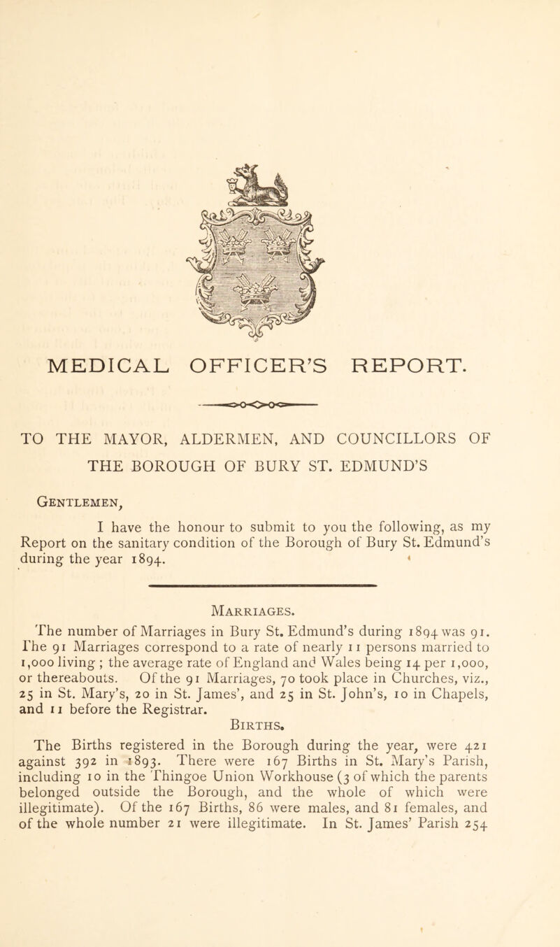 MEDICAL TO THE MAYOR, ALDERMEN, AND COUNCILLORS OF THE BOROUGH OF BURY ST. EDMUND’S Gentlemen, I have the honour to submit to you the following, as my Report on the sanitary condition of the Borough of Bury St. Edmund’s during the year 1894. ‘ Marriages. The number of Marriages in Bury St. Edmund’s during 1894 was 9i- The 91 Marriages correspond to a rate of nearly ii persons married to 1,000 living ; the average rate of England and Wales being 14 per 1,000, or thereabouts. Of the 91 Marriages, 70 took place in Churches, viz., 25 in St. Mary’s, 20 in St. James’, and 25 in St. John’s, 10 in Chapels, and 11 before the Registrar. Births. The Births registered in the Borough during the year, were 421 against 392 in 1893. There were 167 Births in St. Mary’s Parish, including 10 in the Thingoe Union Workhouse (3 of which the parents belonged outside the Borough, and the whole of which were illegitimate). Of the 167 Births, 86 were males, and 81 females, and of the whole number 21 were illegitimate. In St. James’ Parish 254