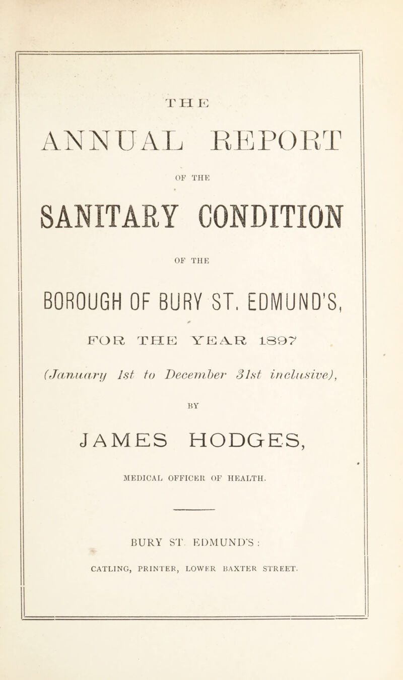 T H K ANNUAL KEPOET OF THE SANITARY CONDITION OF THE BOROUGH OF BURY ST. EDMUND’S, FOR THE YEA.R 1S97 (Janjtary 1st to December 31st inclusive), JAMES HODGES, MEDICAL OFFICER OF HEALTH. BURY ST EDMUND'S :