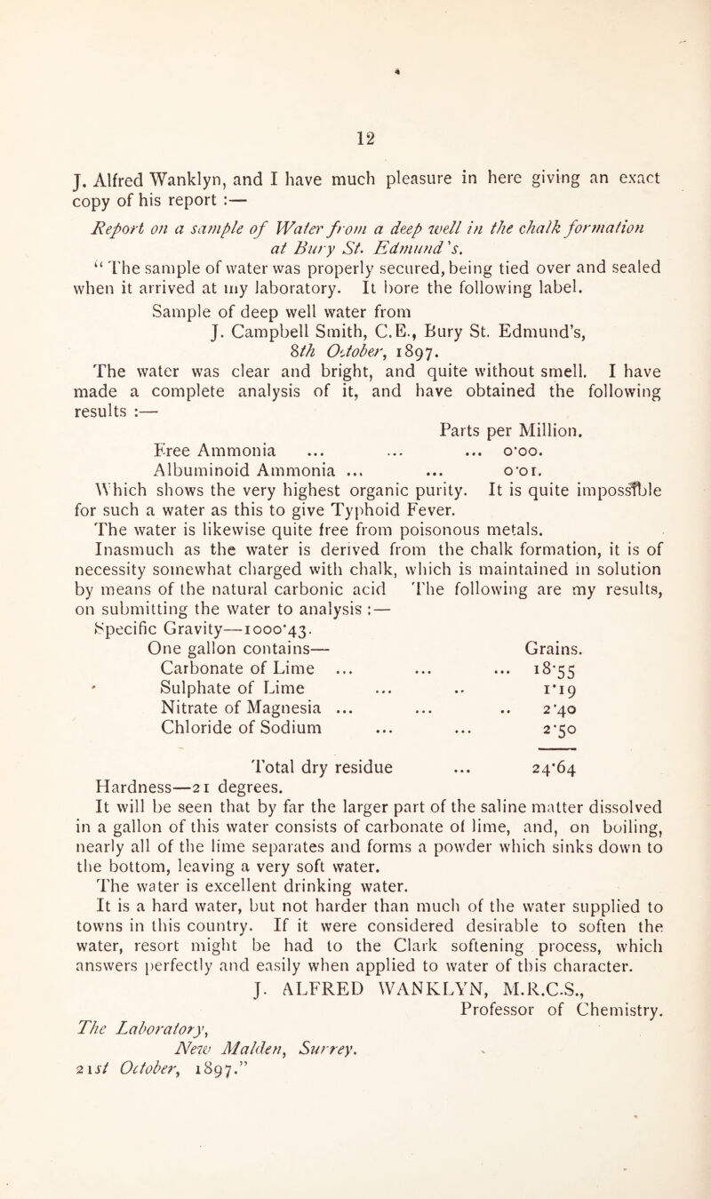 J. Alfred Wanklyn, and I have much pleasure in here giving an exact copy of his report :— Report on a sample of Water from a deep ivell i?i the chalk formatio7i at Bury St> Edrriund 's. ‘‘ The sample of water was properly secured, being tied over and sealed when it arrived at my laboratory. It bore the following label. Sample of deep well water from J. Campbell Smith, C.E., Bury St. Edmund’s, ^th O'Joher, 1897. The water was clear and bright, and quite without smell. I have made a complete analysis of it, and have obtained the following results :— Parts per Million. Tree Ammonia ... ... ... o*oo. Albuminoid Ammonia ... ... o'oi. Which shows the very highest organic purity. It is quite imposs^le for such a water as this to give Typhoid Fever. The water is likewise quite free from poisonous metals. Inasmuch as the water is derived from the chalk formation, it is of necessity somewhat charged with chalk, which is maintained in solution by means of the natural carbonic acid ddie following are my results, on submitting the water to analysis : — ►Specific Gravity—■iooo‘43. One gallon contains— Grains. Carbonate of Lime ••• ^^55 Sulphate of Lime i’i9 Nitrate of Magnesia ... 2'40 Chloride of Sodium 2-50 Total dry residue 24*64 Hardness—21 degrees. It will be seen that by far the larger part of the saline matter dissolved in a gallon of this water consists of carbonate of lime, and, on boiling, nearly all of the lime separates and forms a powder which sinks down to the bottom, leaving a very soft water. The water is excellent drinking water. It is a hard water, but not harder than much of the water supplied to towns in this country. If it were considered desirable to soften the water, resort might be had to the Clark softening process, which answers perfectly and easily when applied to water of this character. J. ALFRED WANKLYN, M.R.C.S., Professor of Chemistry. The Laboratory^ Neiu Malden^ Surrey. ^xst October^ 1897.”