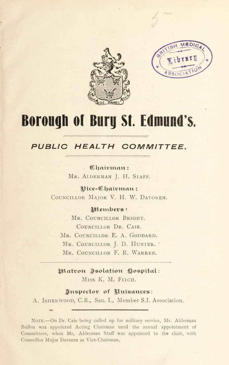 Borough o( Burg St. Edmund’s. PUBLIC HEALTH COMMITTEE, diaivmttii: Mr. Alderman J. H. Staff. lijttce-djaivntau : Councillor Major V. H. W. Daa'oren. : Mr. Councillor Bright. Councillor Dr. Caie. IMr. Councillor E. A. Goddard. Mr. Councillor J. D. Hunter. ' ]Mr. Councillor F. R. Warren. ijblatron Miss K. M. Fitch. of l^xttsances: A. IsHERWOOD, C.R., San. I., Member S.I. Association. Note.—On Dr. Caie being called up for military service, Mr. Alderman Bulkn was appointed Acting Chairman until the annual appointment of Committees, when Mr, Alderman Staff was appointed to the chair, with Councillor Major Davoren as Vice-Chairman,