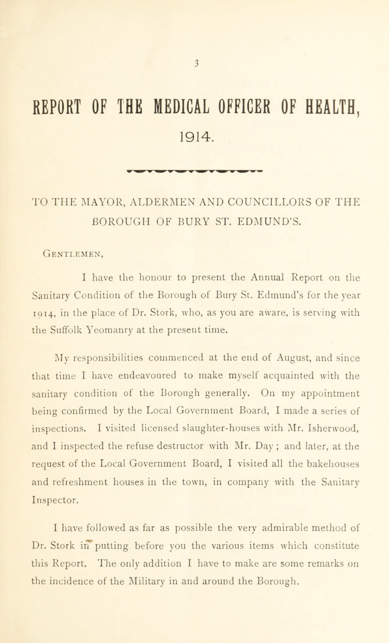 REPORT OF THE MEDICAL OFFICER OF HEALTH, 1914. TO THE MAYOR, ALDERMEN AND COUNCILLORS OF THE BOROUGH OF BURY ST. EDMUND’S. Gentlemen, I have the honour to present the Annual Report on the Sanitary Condition of the Borough of Bury St. Edmund’s for the year IQ 14, in the place of Dr. Stork, who, as you are aware, is serving with the Suffolk Yeomanry at the present time. My responsibilities commenced at the end of August, and since that time I have endeavoured to make myself acquainted with the sanitary condition of the Borough generally. On my appointment being confirmed by the Local Government Board, I made a series of inspections. I visited licensed slaughter-houses with Mr. Isherwood, and 1 inspected the refuse destructor with Mr. Day ; and later, at the request of the Local Government Board, I visited all the bakehouses and refreshment houses in the town, in company with the Sanitary Inspector. I have followed as far as possible the very admirable method of Dr. Stork ivT putting before you the various items which constitute this Report. The only addition I have to make are some remarks on the incidence of the Military in and around the Borough.