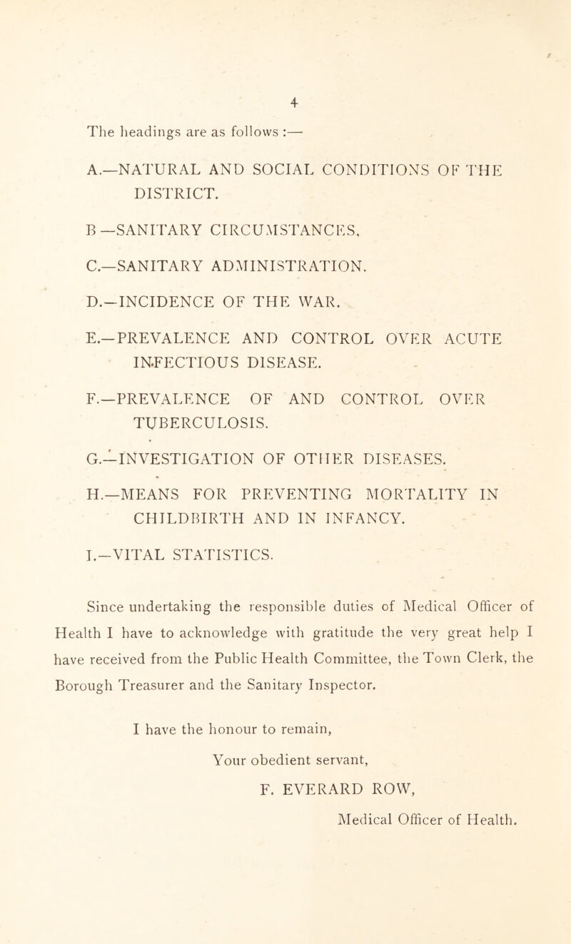 / 4 The lieadings are as follows :— A.—NATURAL AND SOCIAL CONDITIONS OF THE DISTRICT. B —SANITARY CIRCUMSTANCES. C. —SANITARY ADAIINISTRATION. D. -INCIDENCE OF THE WAR. E. —PREVALENCE AND CONTROL OVER ACUTE INFECTIOUS DISEASE. F. —PREVALENCE OF AND CONTROL OVER TUBERCULOSIS. G. —INVESTIGATION OF OTHER DISEASES. H. —MEANS FOR PREVENTING MORTALITY IN CHILDBIRTH AND IN INFANCY. I. -VITAL STATISTICS. Since undertaking the responsible duties of Medical Officer of Health I have to acknowledge with gratitude the very great help I have received from the Public Health Committee, the Town Clerk, the Borough Treasurer and the Sanitary Inspector. I have the honour to remain, Your obedient servant, F. EVERARD ROW, Medical Officer of Health.