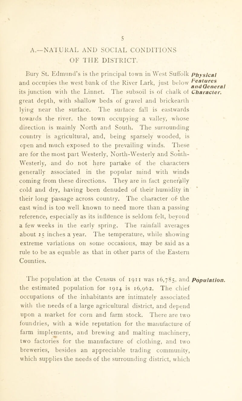 A.—NATURAL AND SOCIAL CONDITIONS OF THE DISTRICT. Bury St. Edmund’s is the principal town in West Suffolk Physical and occupies ilie west bank of the River I.ark, iust below Teafares 0 andueneral its junction with the Linnet. The subsoil is of chalk of Character. great depth, with shallow beds of gravel and brickearlh lying near the surface. I'he surface fall is eastwards towards the river, the town occupying a valley, whose direction is mainly North and South. The surrounding country is agricultural, and, being sparsely wooded, is open and much exposed to the prevailing winds. These are for the most part Westerly, North-Westerly and South- Westerly, and do not here partake of the characters generally associated in the popular mind with winds coming from these directions. They are in fact gener3.11y cold and dry, having been denuded of their humidity in their long passage across country. The character of the east wind is too well known to need more than a passing reference, especially as its influence is seldom felt, beyond a few weeks in the early spring. 'Lhe rainfall averages about 25 inches a year. The temperature, while showing extreme variations on some occasions, may be said as a rule to be as equable as that in other parts of the Eastern Counties. The population at the Census of igii was 16,785, and Population. the estimated population for 1914 is 16,962. The cluef occupations of the inhabitants are intimately associated with the needs of a large agricultural district, and depend upon a market for corn and farm stock, d'here are two foundries, with a wide reputation for the manufacture of farm implements, and brewing and malting machinery, two factories for the manufacture of clothing, and two breweries, besides an appreciable trading community, which supplies the needs of the surrounding district, which