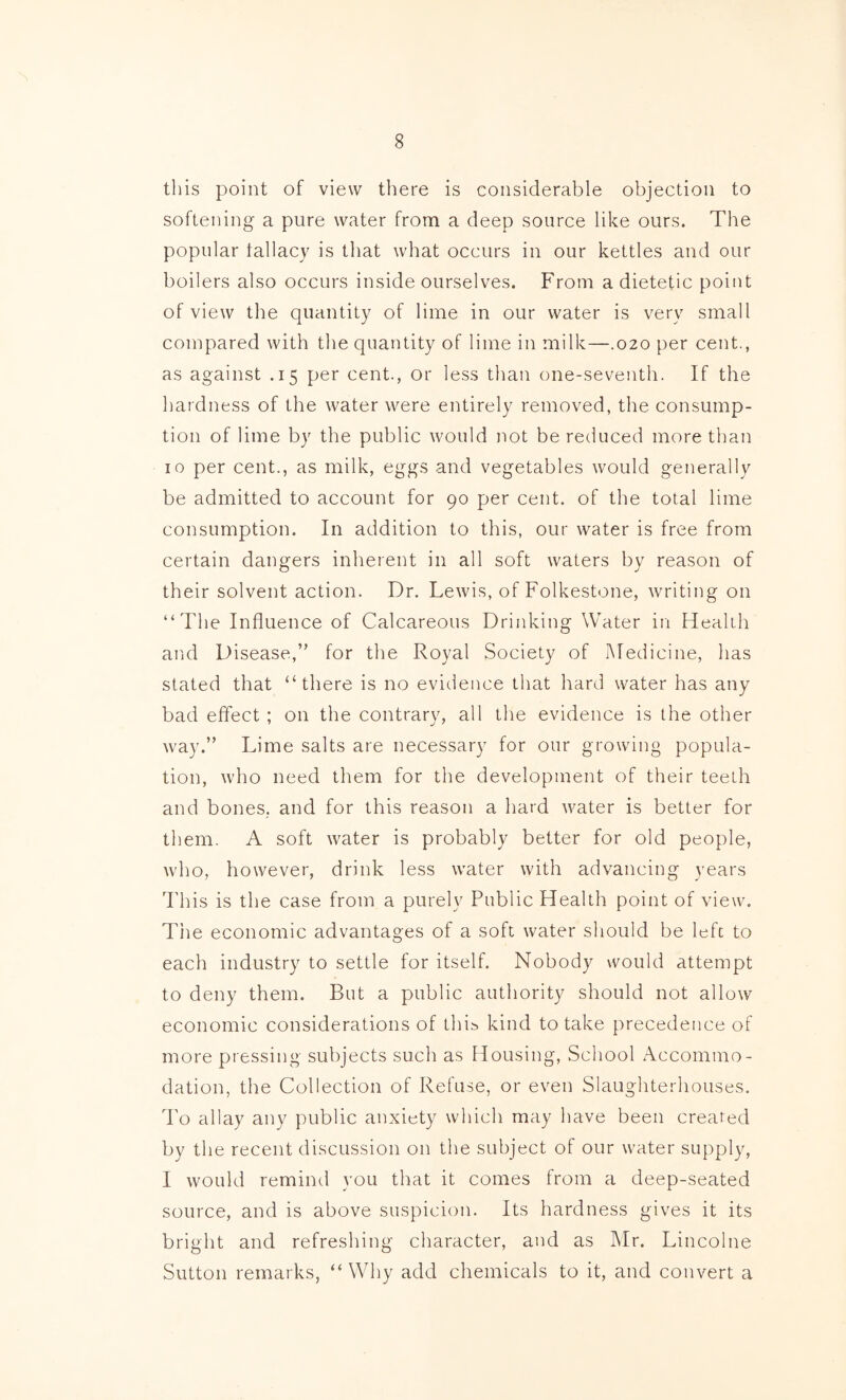 this point of view there is considerable objection to softening a pure water from a deep source like ours. The popular tallacy is that what occurs in our kettles and our boilers also occurs inside ourselves. From a dietetic point of view the quantity of lime in our water is very small compared with the quantity of lime in milk—.020 per cent., as against .15 per cent., or less than one-seventh. If the hardness of the water were entirely removed, the consump- tion of lime by the public would not be reduced more than 10 per cent., as milk, eggs and vegetables would generally be admitted to account for 90 per cent, of the total lime consumption. In addition to this, our water is free from certain dangers inherent in all soft waters by reason of their solvent action. Dr. Lewis, of Folkestone, writing on “The Influence of Calcareous Drinking Water in Health and Disease,” for the Royal Society of Medicine, has stated that “there is no evidence that hard water has any bad effect ; on the contrary, all the evidence is the other way.” Lime salts are necessary for our growing popula- tion, who need them for the development of their teeth and bones, and for this reason a hard water is better for them. A soft water is probably better for old people, who, however, drink less water with advancing years This is the case from a purely Public Health point of view. Tim economic advantages of a soft water sliould be left to each industry to settle for itself. Nobody would attempt to deny them. But a public authority should not allow economic considerations of thi^ kind to take precedence of more pressing subjects such as Housing, School Accommo- dation, the Collection of Refuse, or even Slaughterhouses. To allay any public anxiety which may have been created by the recent discussion on the subject of our water supply, I would remind you that it comes from a deep-seated source, and is above suspicion. Its hardness gives it its bright and refreshing character, and as IMr. Lincolne Sutton remarks, “ Why add chemicals to it, and convert a