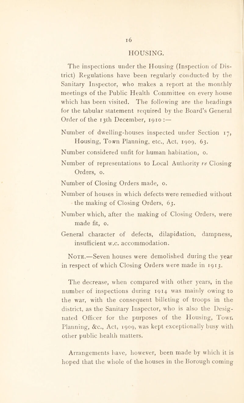 HOUSING. The inspections under the Housing (Inspection of Dis- trict) Regulations have been regularly conducted by the Sanitary Inspector, who makes a report at the monthly meetings of the Public Health Committee on every house which has been visited. The following are the headings for the tabular statement required by the Board’s General Order of the i3Lh December, 1910 :— Number of dwelling-houses inspected under Section 17, Housing, Town Planning, etc., Act, 1909, 63. Number considered unfit for human habitation, o. Number of representations to Local Authority re Closing Orders, o. Number of Closing Orders made, o. Number of houses in which defects were remedied without the making of Closing Orders, 63. Number which, after the making of Closing Orders, were made fit, 0. General character of defects, dilapidation, dampness, insufficient w.c. accommodation. Note.—Seven houses were demolished during the year in respect of which Closing Orders were made in 1913. The decrease, when compared with other years, in the number of inspections during 1914 was mainly owing to the war, with the consequent billeting of troops in the district, as the Sanitary Inspector, who is also the Desig- nated Ofiicer for the purposes of the Plousing, Town Planning, &c., Act, 1909, was kept exceptionally busy with other public health matters. Arrangements have, however, been made by which it is hoped that the whole of the houses in the Borough coming