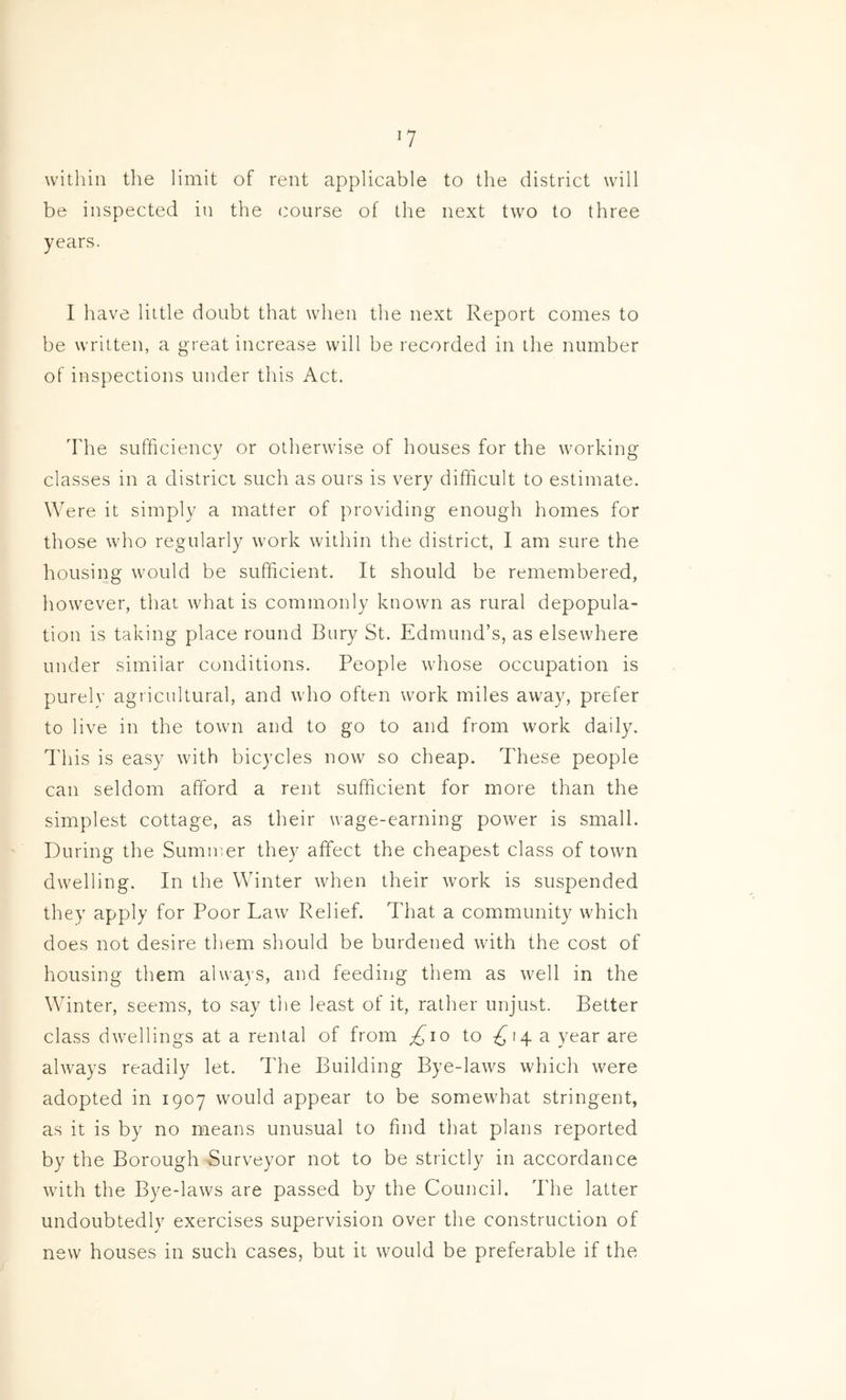 within the limit of rent applicable to the district will be inspected in the course of the next two to three years. I have little doubt that when the next Report comes to be written, a great increase will be recorded in the number of inspections under this Act, Idle sufficiency or otherwise of houses for the working classes in a district such as ours is very difficult to estimate. Were it simply a matter of providing enough homes for those who regularly work within the district, I am sure the housing would be sufficient. It should be remembered, however, that what is commonly known as rural depopula- tion is taking place round Bury St. Edmund’s, as elsewhere under similar conditions. People whose occupation is purely agricultural, and who often work miles away, prefer to live in the town and to go to and from work daily, ddiis is easy with bicycles now so cheap. These people can seldom afford a rent sufficient for more than the simplest cottage, as their wage-earning power is small. During the Summer they affect the cheapest class of town dwelling. In the Winter when their work is suspended they apply for Poor Law Relief. That a community which does not desire them should be burdened with the cost of housing them always, and feeding them as well in the Winter, seems, to say the least of it, rather unjust. Better class dwellings at a rental of from £io to 7^14 a year are always readily let. The Building Bye-laws which were adopted in 1907 would appear to be somewhat stringent, as it is by no means unusual to find that plans reported by the Borough Surveyor not to be strictly in accordance with the Bye-laws are passed by the Council. The latter undoubtedly exercises supervision over the construction of new houses in such cases, but it would be preferable if the