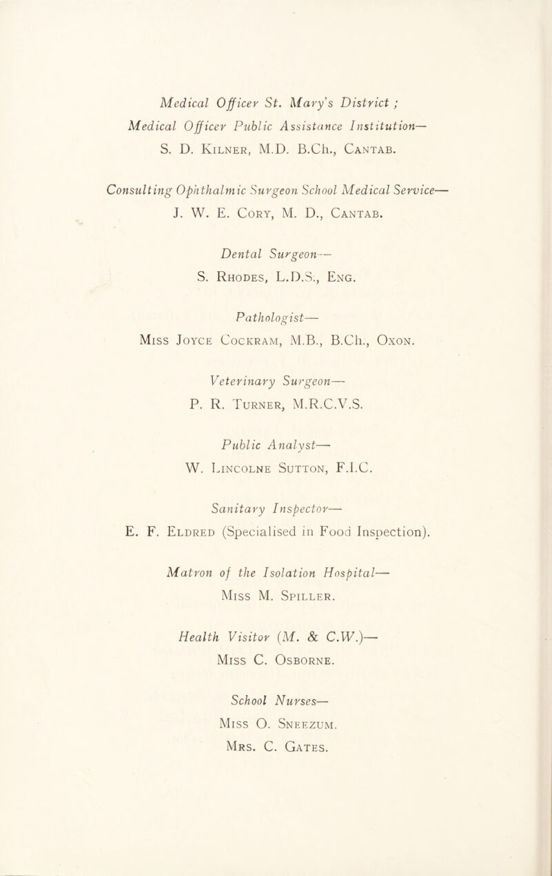 Medical Officer St. Mary's District ; Medical Officer Public Assistance Institution— S. D. Kilner, M.D. B.Ch., Cantab. Consulting Ophthalmic Surgeon School Medical Service■ J. W. E. Cory, M. D., Cantab. Dental Surgeon— S. Rhodes, L.D.S., Eng. Pathologist— Miss Joyce Cockram, M.B., B.Ch., Oxon. Veterinary Surgeon— P. R. Turner, M.R.C.V.S. Public Analyst— W. Lincolne Sutton, F.I.C. Sanitary Inspector— E. F. Eldred (Specialised in Food Inspection). Matron of the Isolation Hospital— Miss M. Spiller. Health Visitor (M. & C.W.)— Miss C. Osborne. School Nurses— Miss O. Sneezum. Mrs. C. Gates.