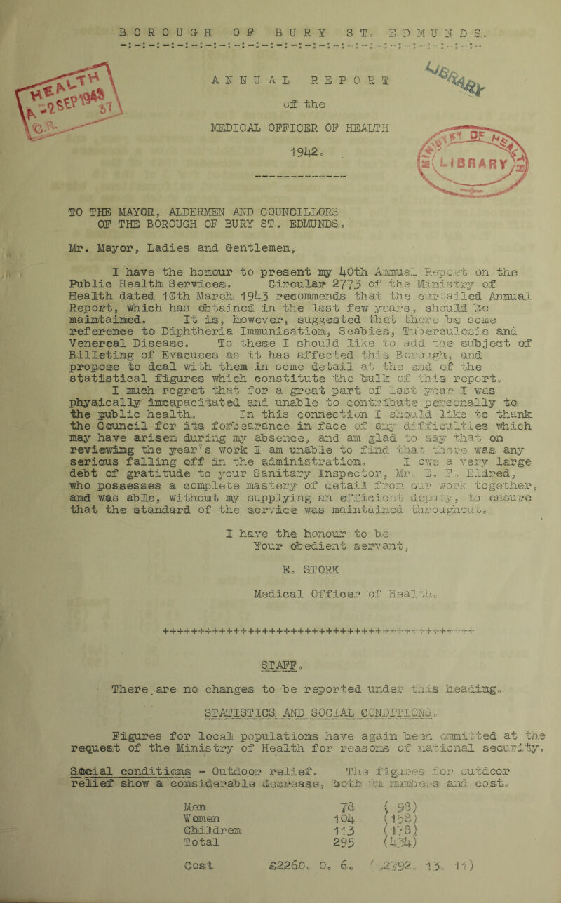 BOROUGH 0 F BURY ST., EDMUND S TO THE MAYOR5 ALDERMEN AND COUNCILLORS OP THE BOROUGH OP BURY ST, EDMUNDS, Mr. Mayor, Ladies and Gentlemen, I Have the honour to present my 40th Annual Repeat on the Public Health. Services, Circular- 2773 of the Ministry of health dated 10th March 1943' recommends that the curtailed Annual Report, which has obtained in the last few years, should, he maintained. It is, however, suggested that there he some reference to Diphtheria Immunisation, Scabies, Tuberculosis and Venereal Disease, To these I should like to add the subject of Billeting of Evacuees as it has affected this Borough, and. propose to deal with them in some detail at the and of the statistical figures which constitute the hulk of this report* I much regret that for a great part of last year I v;as physically incapacitated and unable to contribute personally to the public health, In this connection I should like to thank the Council for its forbearance in face of any difficulties which may have arisen during my absence, and am glad to say that on reviewing the year’s work I am unable to find that there was any serious falling off in the administration, I owe a very large debt of gratitude to your Sanitary Inspector, Mr, E, F-> Eldred, who possesses a complete mastery of detail from our work together, and was able, without my supplying an efficient deputy, to ensure that the standard of the service was maintained throughoutc I have the honour to b,e Your obedient servant, Ec STORK Medical Officer of Health* H—I—I—I—i—I—!-+ + + + + ' -!-++ • S1APP, There, are no changes to -be reported under this heading, STATISTICS AND SOCIAL CONDITIONS.c Figures for local populations have again keen ommibted at the request of the Ministry of Health for reasons of national security, SUfocial conditions - Outdoor relief. The figure©: for outdoor relief show a considerable decrease, both wu numbers and. cost. Men 73 Women 104 Children 113 Total 293 9-3) [Vj&) 173) (434)