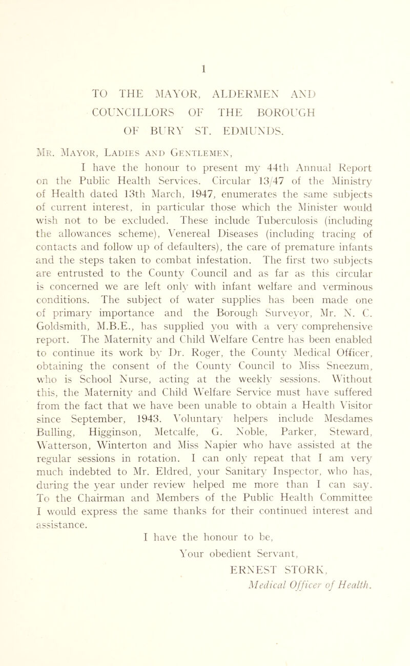 TO THE .AIAYOR, ALDERMEN AND COUNCILLORS OE THE B0R01T;H OE BURY ST. EDMUNDS. Mr. Mayor, Ladies and Gentlemen, I have the honour to present my 44th Annual Report on the Public Health Services. Circular 13/47 of the Ministry of Health dated 13th March, 1947, enumerates the same subjects of current interest, in particular those which the Minister would wish not to be excluded. These include Tuberculosis (including the allowances scheme), Yenereal Diseases (including tracing of contacts and follow up of defaulters), the care of premature infants and the steps taken to combat infestation. The first two subjects are entrusted to the County Council and as far as this circular is concerned we are left only with infant welfare and verminous conditions. The subject of water supplies has been made one of primary importance and the Borough Sur\’eyor, Mr. N. C. Goldsmith, M.B.E., has supplied you with a very comprehensive report. The Maternity and Child Welfare Centre has been enabled to continue its work by Dr. Roger, the Countc^ Medical Officer, obtaining the consent of the County Council to Miss Sneezum, who is School Nurse, acting at the weekh’ sessions. Without this, the Maternity and Child Welfare Service must have suffered from the fact that we have been unable to obtain a Health Visitor since September, 1943. ^Yhmtary helpers include Mesdames Bulling, Higginson, Metcalfe, G. Noble, Parker, Steward, Watterson, Winterton and Miss Napier who have assisted at the regular sessions in rotation. I can only repeat that I am very much indebted to Mr. Eldred, your Sanitary Inspector, who has, during the year under review helped me more than I can say. To the Chairman and Members of the Public Health Committee I would express the same thanks for their continued interest and assistance. I have the honour to be. Your obedient Servant, ERNEST STORK, Mediccil Officer of Health.