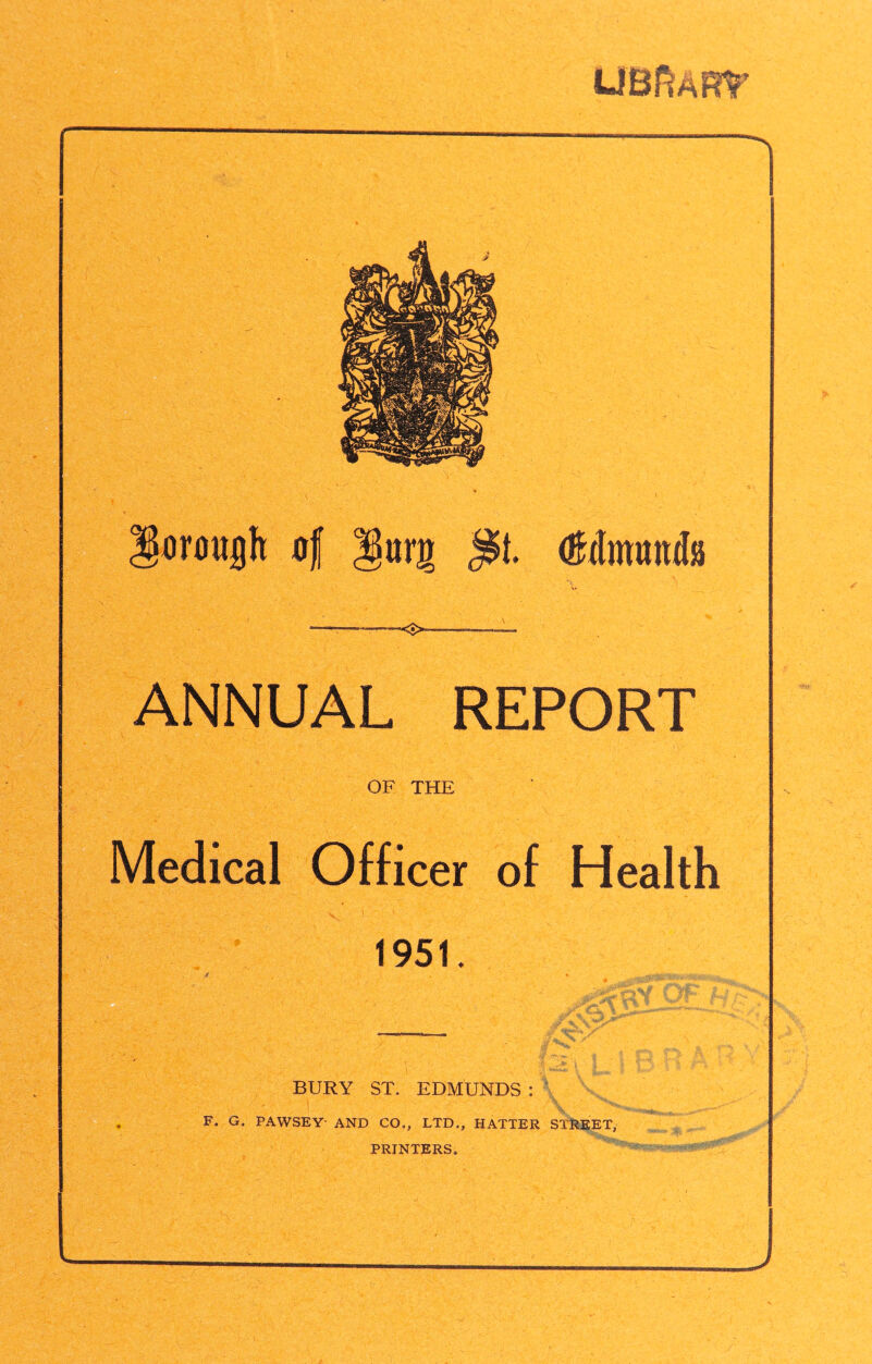 trough o( Jlurg <■>— (Mmmtia ANNUAL REPORT OF THE Medical Officer of Health 1951. BURY ST. EDMUNDS : F* G, PAWSEY- AND CO,, LTD,, HATTER STREET, PRINTERS,