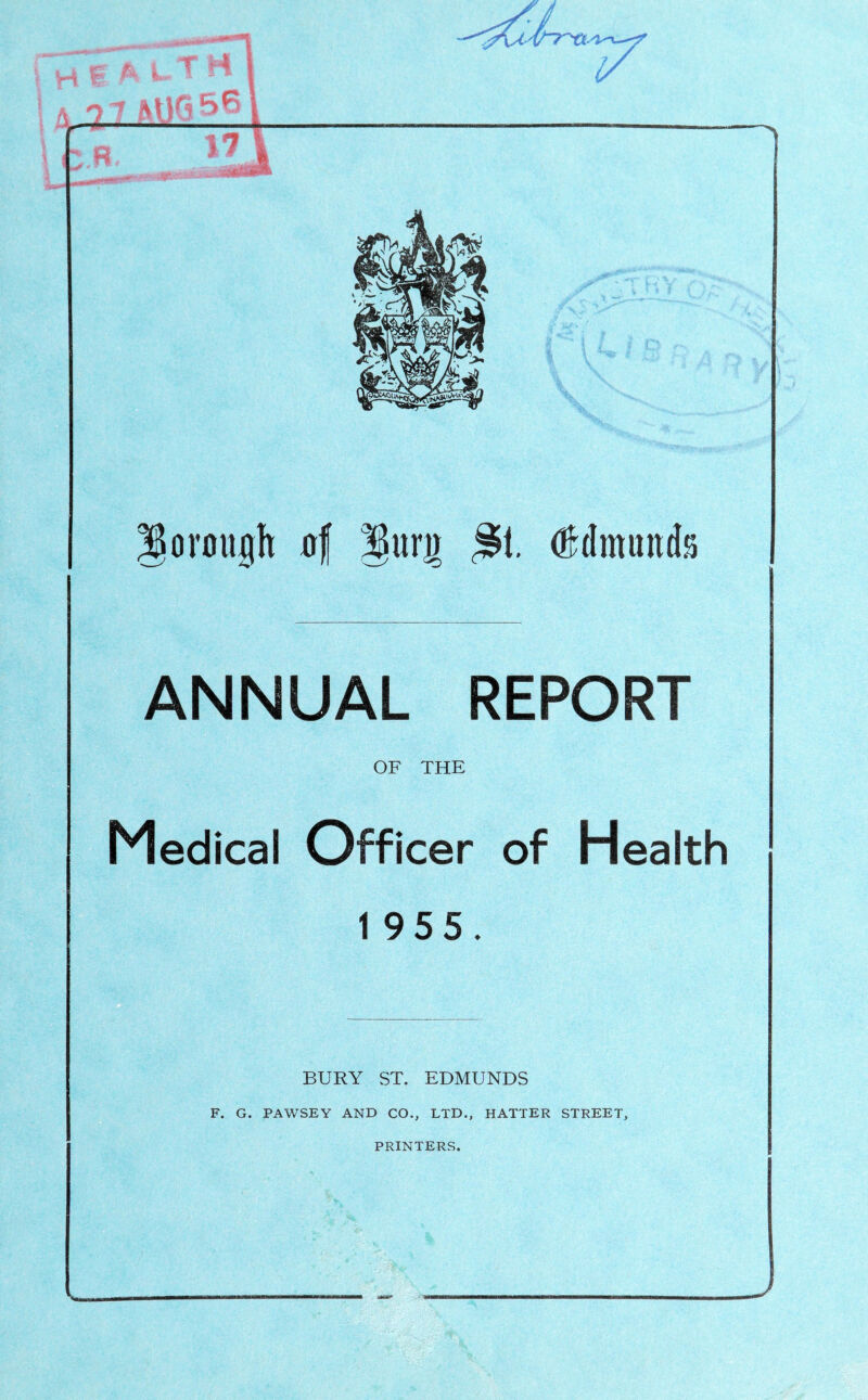 i i M f A L- T rt i A 7.7 I ' R 17 gorough 0| lurj) ^1. (Edmunds ANNUAL REPORT OF THE Medical Officer of Health 1 955. BURY ST. EDMUNDS F. G. PAWSEY AND CO., LTD., HATTER STREET, PRINTERS.