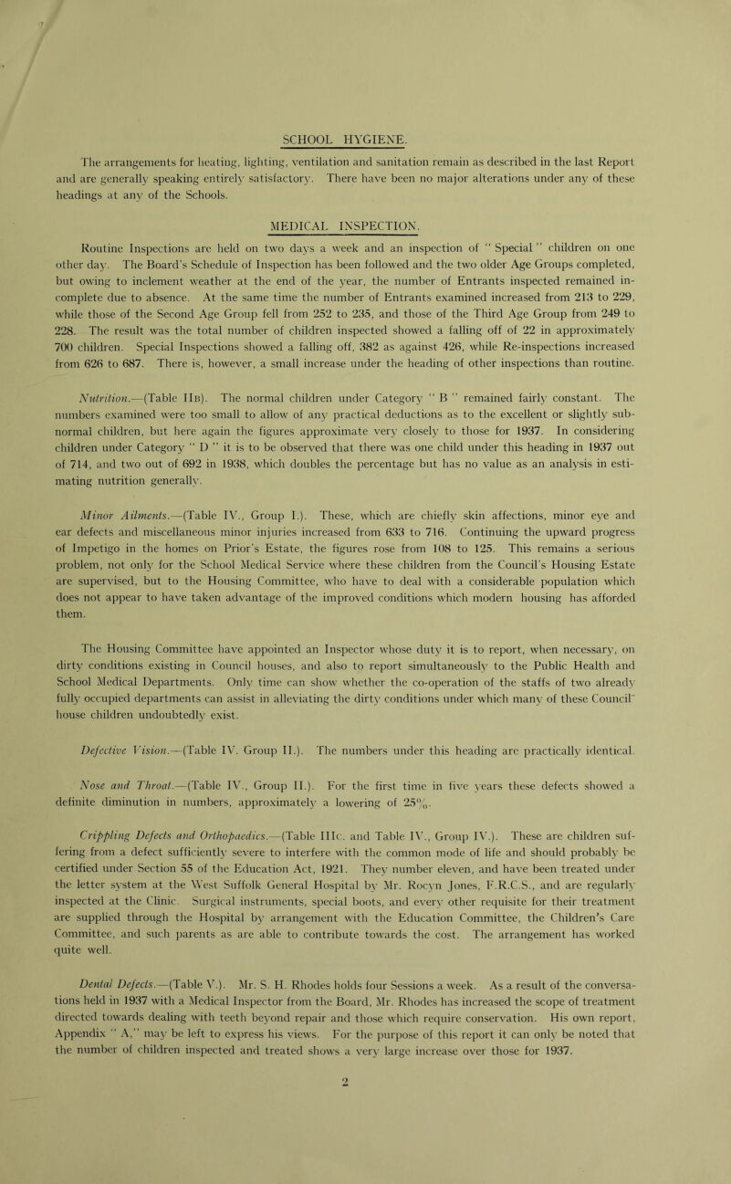 SCHOOL HYGIENE. The arrangements for heating, lighting, ventilation and sanitation remain as described in the last Report and are generally speaking entirely satisfactory. There have been no major alterations under any of these headings at any of the Schools. MEDICAL INSPECTION. Routine Inspections arc held on two days a week and an inspection of “ Special ” children on one other day. The Board’s Schedule of Inspection has been followed and the two older Age Groups completed, but owing to inclement weather at the end of the year, the number of Entrants inspected remained in- complete due to absence. At the same time the number of Entrants examined increased from 213 to 229, while those of the Second Age Group fell from 252 to 235, and those of the Third Age Group from 249 to 228. The result was the total number of children inspected showed a falling off of 22 in approximately 700 children. Special Inspections showed a falling off, 382 as against 426, while Re-inspections increased from 626 to 687. There is, however, a small increase under the heading of other inspections than routine. Nutrition.—(Table IIb). The normal children under Category “ B ” remained fairly constant. The numbers examined were too small to allow of any practical deductions as to the excellent or slightly sub- normal children, but here again the figures approximate very closely to those for 1937. In considering children under Category “ D ” it is to be observed that there was one child under this heading in 1937 out of 714, and two out of 692 in 1938, which doubles the percentage but has no value as an analysis in esti- mating nutrition generally. Minor Ailments.—(Table IV., Group I.). These, which are chiefly skin affections, minor eye and ear defects and miscellaneous minor injuries increased from 633 to 716. Continuing the upward progress of Impetigo in the homes on Prior’s Estate, the figures rose from 108 to 125. This remains a serious problem, not only for the School Medical Service where these children from the Council’s Housing Estate are supervised, but to the Housing Committee, who have to deal with a considerable population which does not appear to have taken advantage of the improved conditions which modern housing has afforded them. The Housing Committee have appointed an Inspector whose duty it is to report, when necessary, on dirty conditions existing in Council houses, and also to report simultaneously to the Public Health and School Medical Departments. Only time can show whether the co-operation of the staffs of two already fully occupied departments can assist in alleviating the dirty conditions under which many of these Council house children undoubtedly exist. Defective Vision.—(Table IV. Group II.). The numbers under this heading arc practically identical. Nose and Throat.—(Table IV., Group II.). For the first time in five years these defects showed a definite diminution in numbers, approximately a lowering of 25%. Crippling Defects and Orthopaedics.—(Table 111 c. and Table IV., Group IV.). These are children suf- fering from a defect sufficiently severe to interfere with the common mode of life and should probably be certified under Section 55 of the Education Act, 1921. They number eleven, and have been treated under the letter system at the West Suffolk General Hospital by Mr. Rocyn Jones, F.R.C.S., and are regularly inspected at the Clinic. Surgical instruments, special boots, and every other requisite for their treatment are supplied through the Hospital by arrangement with the Education Committee, the Children’s Care Committee, and such parents as are able to contribute towards the cost. The arrangement has worked quite well. Dental Defects.—(lable V.). Mr. S. H. Rhodes holds four Sessions a week. As a result of the conversa- tions held in 1937 with a Medical Inspector from the Board, Mr. Rhodes has increased the scope of treatment directed towards dealing with teeth beyond repair and those which require conservation. His own report, Appendix “ A,” may be left to express his views. For the purpose of this report it can only be noted that the number of children inspected and treated shows a very large increase over those for 1937.