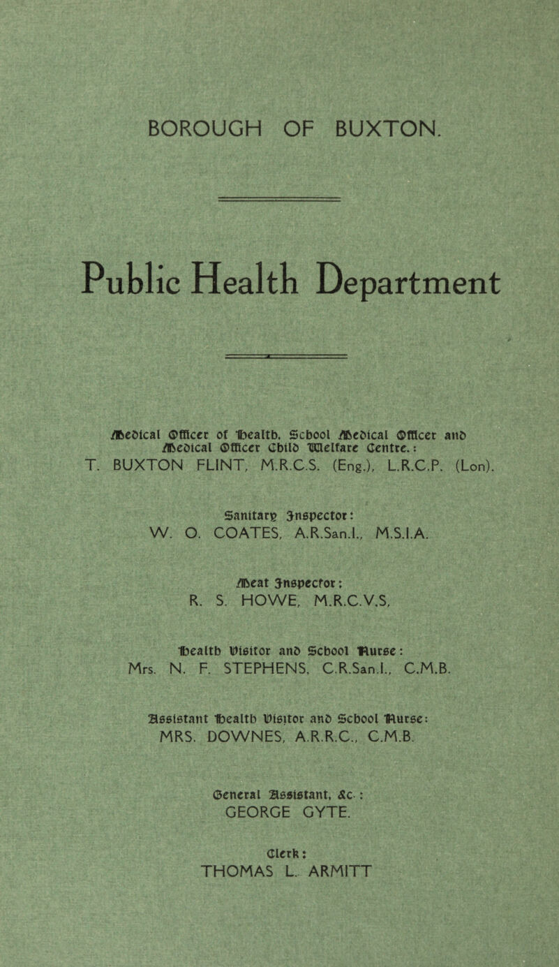 . V ‘\r;'-;-' ■: ■: .l;-! / .,'r , . : ’. ■ r *. •.-. '■ .. •. -y-^'., ■' . ..'' ■ '.j'.A*. ■■ BOROUGH OF BUXTON H'. ‘J t’-' ■ ‘ .'■  ;,r' Public Health Department ^eOical ®CRccc of Ibealtb. School ^cDical ©fBccr anb ^cotcal Officer Cbtlb UClelfart Centre.: T. BUXTON FLINT, M.R.C.S. (Eng.), LR.C.P. (Lon). Sanitary S^nspector: W. O. COATES, A.R.San.l., M.S.I.A. jflbeat ^nepeefor: R. S. HOWE, M.R.C.V.S, Ibealtb Ulettor anb School “flucee: Mrs. N. F. STEPHENS, C.R.San.l., C.M.B. B66l6tant *ft)ealtb IDlsitor anb School IRurse: ^ MRS. DOWNES, A.R.R.C., C.M.B. ^■Ir General Sesletant, &c : GEORGE GYTE. Clerk: THOMAS L ARMITT