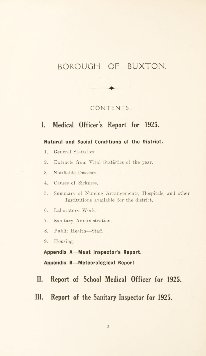 CONTENTS : I. Medical Officer’s Report for 1925. Natural and Social Conditions of the District. 1. General Statistics 2. Extr?vCts from Vital Statistics of the year. 3. Notifiable Diseases. 4. Causes of Sickness. 5. Summary of Nursing Arrangements, Hospitals, and other Institutions available for the district. 6. Laboratory Work. 7. Sanita-ry Administration. 8. Public Health—Staff. 9. Housing. Appendix A—Meat inspector’s Report, Appendix B—Meteorological Report II. Report of School Medical Officer for 1925. III. Report of the Sanitary Inspector for 1925.