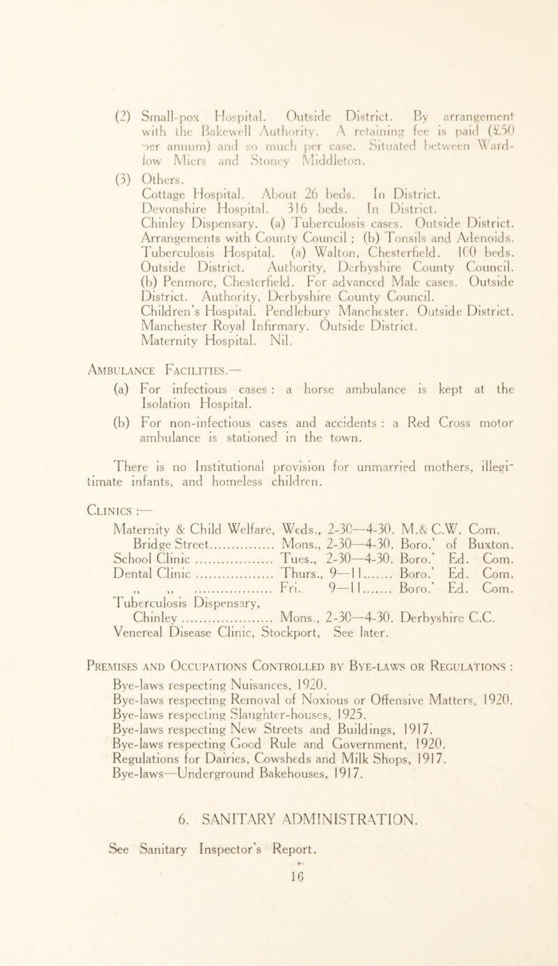 (2) Small-pox Mospital. Oiitsicle District. By arrangemen! With the I^jakewcll .Xutliority. A retaining fee is paid (^[.50 oer annum) and so much [ler case. Situated hetween Ward- low Miers and Stoncy Middleton. (3) Others. Cottage Mospital. About 26 beds. In District. Devonshire Hospital. 316 beds. In District. Chinley Dispensary, (a) ruberculosis cases. Outside District. Arrangements with County Council ; (b) Tonsils and Adenoids. Tuberculosis Hospital. (a) W'^alton, Chesterfield. ICO beds. Outside District. Authority, Derbyshire County Council, (b) Penmorc, Chesterfield. For advanced Male cases. Cdutside District. Authority, Derbyshire County Council. Children’s Hospital. Pendlebury Manchester. Outside District. Manchester Royal Infirmary. Outside District. Maternity Hospital. Nil. Ambulance Facilities.— (a) For infectious cases : a horse ambulance is kept at the Iso lat ion Hospital. (b) For non-infectious cases and accidents : a Red Cross motor ambulance is stationed in the town. There is no Institutional provision for unmarried mothers, illegr Limate infants, and homeless children. Clinics :— Maternity &: Child Welfare, Weds., 2-30-—4-30. M.& C.Wh Com. Bridge Street Mons., 2-30—4-30. Boro.’ of Buxton. School Clinic Tues., 2-30—4-30. Boro.’ Ed. Com. Dental Clinic Fhurs., 9—11 Boro.’ Ed. Com. ,, ,, Fn. 9—11 Boro.’ Ed. Com. Tuberculosis Dispensary, Chinley Mons., 2-30—4-30. Derbyshire C.C. Venereal Disease Clmlc, Stockport, See later. Premises and Occupations Controlled by Bye-laws or Regulations : Bye-laws respecting Nuisances, 19z0. Bye-laws respecting Removal of Noxious or Offensive Matters, 1920. Bye-laws respecting Slaughter-houses, 1925. Bye-laws respecting New Streets and Buildings, 1917. Bye-laws respecting Good Rule and Government, 1920. Regulations for Dairies, Cowsheds and Milk Shops, 1917. Bye-laws—Underground Bakehouses, 1917, 6. S.ANITARY ADMINISTRATION. See Sanitary Inspector’s Report.