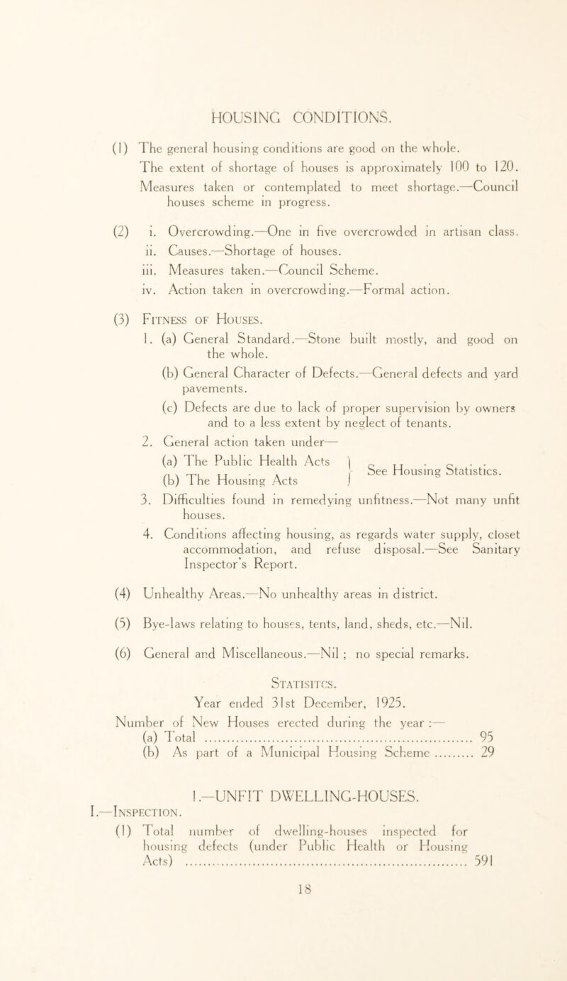 HOUSING CONDITIONS. (1) The general housing conditions are good on the whole. The extent of shortage of houses is approximately 100 to 120. Measures taken or contemplated to meet shortage.—-Council houses scheme in progress. (2) 1. Overcrowding.—One in hve overcrowded in artisan class. II. Causes.—Shortage of houses. III. Measures taken.—Council Scheme, IV. Action taken in overcrowding.—Formal action. Fitness of Houses. 1. (a) General Standard.—Stone built mostly, and good on the whole. (b) General Character of Defects,—General defects and yard pavements. (c) Defects are due to lack of proper supervision by owners and to a less extent by neglect of tenants. 2. General action taken under— See Housing Statistics. 3. (a) The Public Health Acts ] (b) The Housing Acts j Difficulties found m remedying unfitness.—Not many unfit houses. 4. Conditions affecting housing, as regards water supply, closet accommodation, and refuse disposal.—See Sanitary Inspector s Report. (4) Unhealthy Areas.—No unhealthy areas in district. (5) Bye-laws relating to houses, tents, land, sheds, etc.—Nil. (6) General and Miscellaneous.—Nil ; no special remarks. Statisitcs. Year ended 31st December, 1925. Number of New Houses erected during the year :— (a) Total '. 95 (b) As part of a Municipal Housing Scheme 29 1.-UNFIT DWELLING-HOUSES. I .—Inspection. (1) Total number of dwelling-houses insjDected for housing defects (under Publ 1C Health or Housing Acts) ' .591