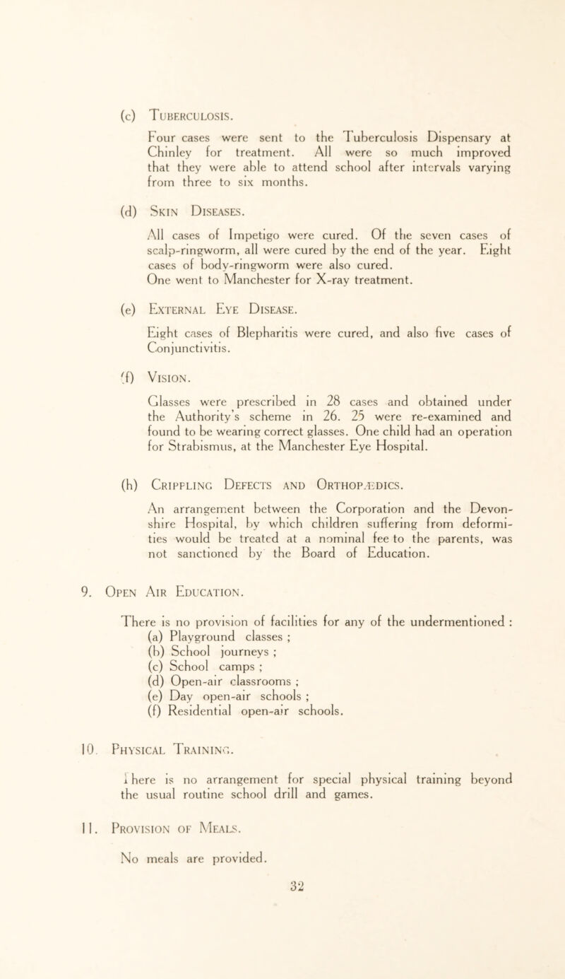 (c) Tuberculosis. Four cases were sent to the 1 uberculosis Dispensary at Chinley for treatment. All were so much improved that they were able to attend school after intervals varying from three to six months. (d) Skin Diseases. All cases of Impetigo were cured. Of the seven cases of scalp-ringworm, all were cured by the end of the year. Eight cases of body-ringworm were also cured. One went to Manchester for X-ray treatment. (e) External Eye Disease. Eight cases of Blepharitis were cured, and also five cases of Conjunctivitis. Vision. Glasses were prescribed in 28 cases and obtained under the Authority s scheme m 26. 25 were re-examined and found to be wearing correct glasses. One child had an operation for Strabismus, at the Manchester Eye Hospital. (h) Crippling Defects and Orthopaedics. An arrangement between the Corporation and the Devon- shire Hospital, f)y which children suffering from deformi- ties would be treated at a nominal fee to the parents, was not sanctioned by the Board of Education. 9. Open Air Education. There is no provision of facilities for any of the undermentioned : (a) Playground classes ; (b) School journeys ; (c) School camps ; (d) Open-air classrooms ; (e) Day open-air schools ; (f) Residential open-air schools. 10. Physical Training. i here Is no arrangement for special physical training beyond the usual routine school drill and games. 11. Provision of Meals. No meals are provided.