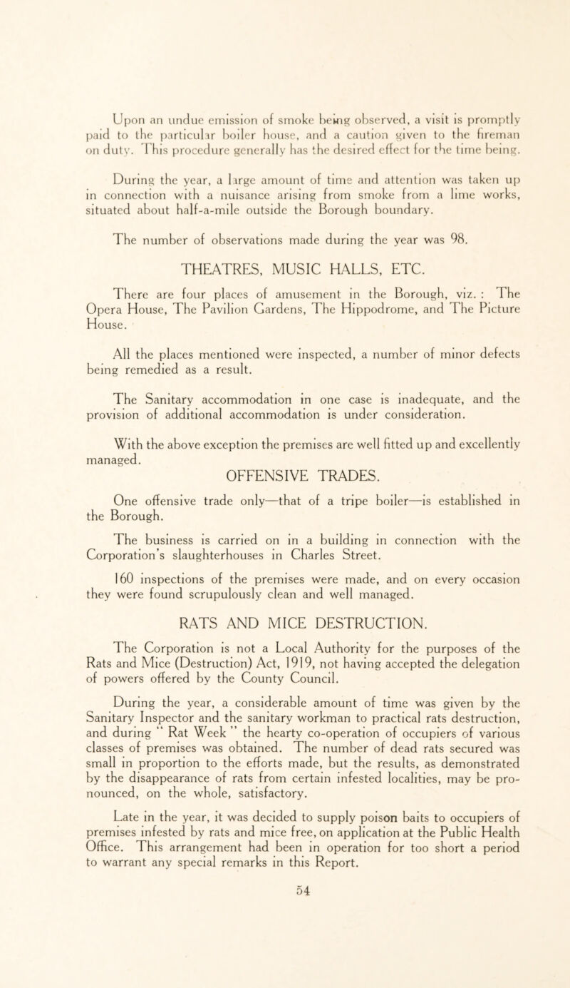 U[)on an undue emission of smoke hewig observed, a visit is promptly paid to the particubir Iwiler house, and a caution ^iven to the fireman on dutv. This procedure generally has the desired effect for the time being. During the year, a large amount of time and attention was taken up in connection with a nuisance arising from smoke from a lime works, situated about half-a-mile outside the Borough boundary. The number of observations made during the year was 98. THEATRES, MUSIC HALLS, ETC. There are four places of amusement m the Borough, viz. : The Opera House, The Pavilion Gardens, The Hippodrome, and The Picture House. All the places mentioned were inspected, a number of minor defects being remedied as a result. The Sanitary accommodation in one case is inadequate, and the provision of additional accommodation is under consideration. With the above exception the premises are well fitted up and excellently managed. OFFENSIVE TRADES. One offensive trade only—that of a tripe boiler—is established m the Borough. The business is carried on in a building in connection with the Corporation’s slaughterhouses m Charles Street. 160 inspections of the premises were made, and on every occasion they were found scrupulously clean and well managed. RATS AND MICE DESTRUCTION. The Corporation is not a Local Authority for the purposes of the Rats and Mice (Destruction) Act, 1919, not having accepted the delegation of powers offered by the County Council. During the year, a considerable amount of time was given by the Sanitary Inspector and the sanitary workman to practical rats destruction, and during “ Rat Week ” the hearty co-operation of occupiers of various classes of premises was obtained. The number of dead rats secured was small m proportion to the efforts made, but the results, as demonstrated by the disappearance of rats from certain infested localities, may be pro- nounced, on the whole, satisfactory. Late in the year, it was decided to supply poison baits to occupiers of premises infested by rats and mice free, on application at the Public Health Office. This arrangement had been in operation for too short a period to warrant any special remarks m this Report.
