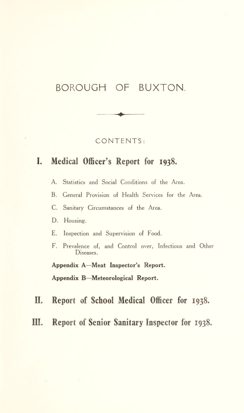 CONTENTS: Medical OiScer’s Report for 1938. A. Statistics and Social Conditions of the Area. B. General Provision of Health Services for the Area. C. Sanitary Circumstances of the Area. D. Housing. E. Inspection and Supervision of Food. F. Prevalence of, and Control over, Infectious and Other Diseases. Appendix A—Meat Inspector’s Report. Appendix B—Meteorological Report. Report of Schoo! Medical Officer for 1938.