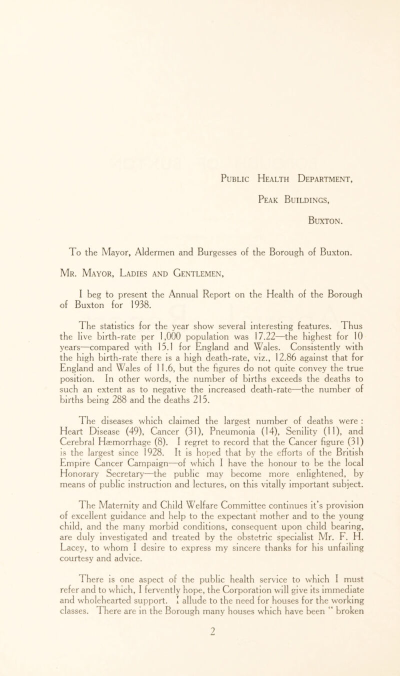 Public Health Department, Peak Buildings, Buxton. To the Mayor, Aldermen and Burgesses of the Borough of Buxton. Mr. Mayor, Ladies and Gentlemen, I beg to present the Annual Report on the Health of the Borough of Buxton for 1938. The statistics for the year show several interesting features. Thus the live birth-rate per 1,000 population was 17.22—the highest for 10 years—compared with 15.1 for England and Wales. Consistently with the high birth-rate there is a high death-rate, viz., 12.86 against that for England and Wales of 11.6, but the figures do not quite convey the true position. In other words, the number of births exceeds the deaths to such an extent as to negative the increased death-rate—the number of births being 288 and the deaths 215. The diseases which claimed the largest number of deaths were : Heart Disease (49), Cancer (31), Pneumonia (14), Senility (11), and Cerebral Haemorrhage (8). I regret to record that the Cancer figure (31) IS the largest since 1928. It IS hoped that by the efforts of the British Empire Cancer Campaign—of which I have the honour to be the local Honorary Secretary—the public may become more enlightened, by means of public instruction and lectures, on this vitally important subject. The Maternity and Child Welfare Committee continues it’s provision of excellent guidance and help to the expectant mother and to the young child, and the many morbid conditions, consequent upon child bearing, are duly investigated and treated by the obstetric specialist Mr. F. H. Lacey, to whom I desire to express my sincere thanks for his unfailing courtesy and advice. There is one aspect of the public health service to which I must refer and to which, I fervently hope, the Corporation will give its immediate and wholehearted support. I allude to the need for houses for the working classes. There are m the Borough many houses which have been “ broken