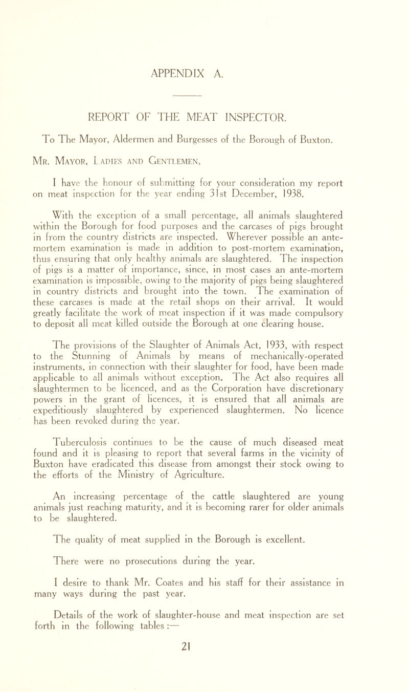 REPORT OF THE MEAT INSPECTOR. To The Mayor, Aldermen and Burgesses of the Borough of Buxton, Mr. Mayor, Ladies and Gentlemen, I have the honour of submitting for your consideration my report on meat inspection for the year ending 31st December, 1938. With the exception of a small percentage, all animals slaughtered within the Borough for food purposes and the carcases of pigs brought in from the country districts are inspected. Wherever possible an ante- mortem examination is made m addition to post-mortem examination, thus ensuring that only healthy animals are slaughtered. The inspection of pigs IS a matter of importance, since, m most cases an ante-mortem examination is impossible, owing to the majority of pigs being slaughtered m country districts and brought into the town. The examination of these carcases is made at the retail shops on their arrival. It would greatly facilitate the work of m.eat inspection if it was made compulsory to deposit all meat killed outside the Borough at one clearing house. The provisions of the Slaughter of Animals Act, 1933, with respect to the Stunning of Animals by means of mechanically-operated instruments, m connection with their slaughter for food, have been made applicable to all animals without exception. The Act also requires all slaughtermen to be licenced, and as the Corporation have discretionary powers m the grant of licences, it is ensured that all animals are expeditiously slaughtered by experienced slaughtermen. No licence has been revoked during the year. Tuberculosis continues to be the cause of much diseased meat found and it is pleasing to report that several farms m the vicinity of Buxton have eradicated this disease from amongst their stock owing to the efforts of the Ministry of Agriculture. An increasing percentage of the cattle slaughtered are young animals just reaching maturity, and it is becoming rarer for older animals to be slaughtered. The quality of meat supplied m the Borough is excellent. There were no prosecutions during the year. I desire to thank Mr. Coates and his staff for their assistance in many ways during the past year. Details of the work of slaughter-house and meat inspection are set forth in the following tables :—